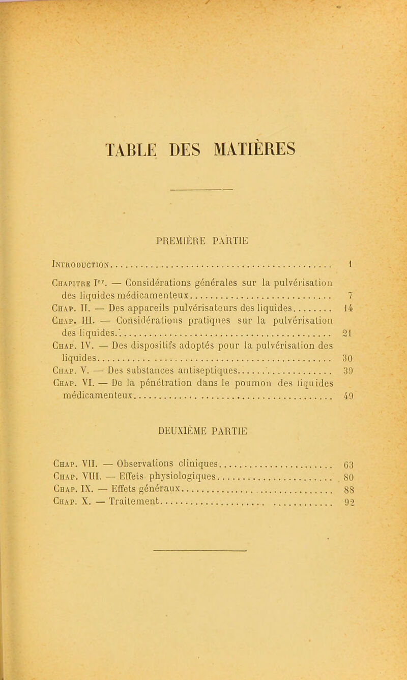 TABLE DES MATIÈRES PREMIÈRE PARTIE Introduction 1 Chapitre I'. — Considérations générales sur la pulvéï'isalion des liipides médicamenteux 7 Chap. TF. — Des appareils pulvérisateurs des liquides 14 Chap. m. — Considérations pratiques sur la pulvérisation des liquides.. 21 Chap. IV. — Des dispositifs adoptés pour la pulvérisation des liquides 30 CuAP. V. — Des substances antiseptiques 30 Chap. VI. — De la pénétration dans le poumon des liquides médicamenteux 40 DEUXIÈME PARTIE Chap. VII. — Observations cliniques 03 Chap. VIII. — Effets physiologiques 80 Chap. IX. — Effets généraux 88 Chap. X. — Traitement 90