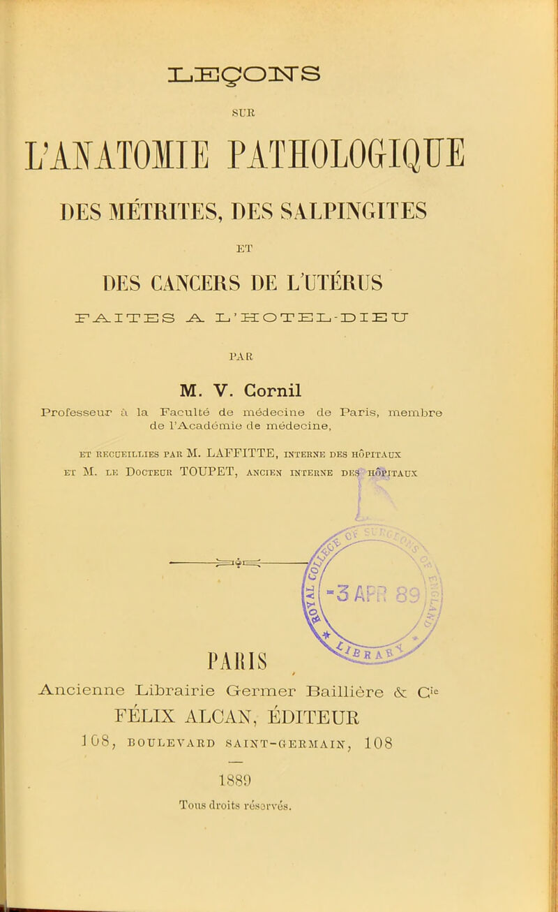 i_,Eçozsrs SUR L'AIATOIIE PATÏÏOLOGIQÏÏE DES MÉTRITES, DES SALPINGITES ET DES CANCERS DE L UTÉRUS FAITES J\. I^'I3:OTEIL,-r)IEXJ PAR M. V. Gornil Professeur ù la Faculté de médecine de Paris, membre de l'Académio de médecine, ET RECaEILLIES PAR M. LAFFITTE, INTERNE DES HÔPITAUX ET M. LE DOCTEOR TOUPET, ANCnJN INTERNE DV.S HÔPITAUX L Ancienne Librairie Germer Baillière & C'^ FÉLIX ALCAN, ÉDITEUR 3ÛS, BOULEVARD SA rj^T-GERMAIN, 108 1889 Tous droits résorvés.
