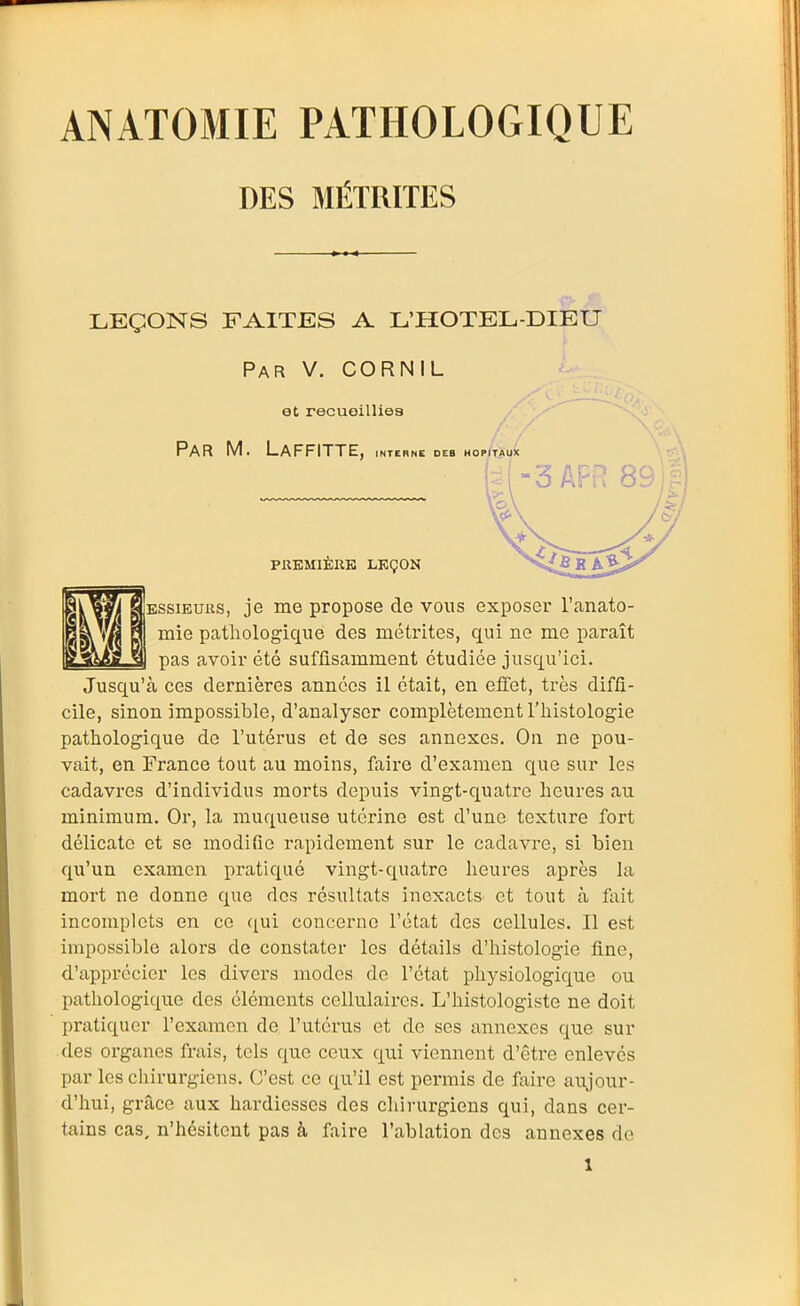 DES MÉTRITES LEÇONS FAITES A L'HOTEL-DIEU Par V. CORNIL BSsiEuiis, je me propose de vous exposer l'anato- mie pathologique des métrites, qui ne me paraît pas avoir été suffisamment étudiée jusqu'ici. Jusqu'à ces dernières années il était, en effet, très diffi- cile, sinon impossible, d'analyser complètement l'histologie pathologique de l'utérus et de ses annexes. On ne pou- vait, en France tout au moins, faire d'examen que sur les cadavres d'individus morts depuis vingt-quatre heures au minimum. Or, la muqueuse utérine est d'une texture fort délicate et se modifie rapidement sur le cadavre, si bien qu'un examen pratiqué vingt-quatre heures après la mort ne donne que des résultats inexacts et tout à fait incomplets en ce qui concerne l'état des cellules. Il est impossible alors de constater les détails d'histologie fine, d'apprécier les divers modes de l'état phj^siologique ou pathologique des éléments cellulaires. L'histologiste ne doit pratiquer l'examen de l'utérus et de ses annexes que sur des organes frais, tels que ceux qui viennent d'être enlevés par les cliirurgiens. C'est ce qu'il est permis de faire aujour- d'hui, grîice aux hardiesses des chirurgiens qui, dans cer- tains cas, n'hésitent pas à faire l'abhation des annexes do