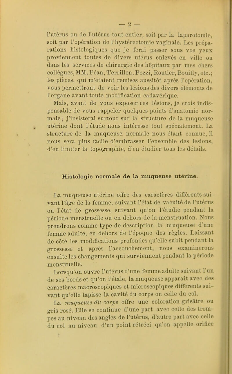 l'utérus ou de l'utérus tout entier, soit par la laparotomie, soit par l'opération de riiystércctomic vaginale. Les prépa- rations liistologiques que je forai passer sous vos yeux proviennent toutes de divers utérus enlevés en ville ou dans les services de chirurgie des hôpitaux par mes chers collègues, MM. Péan, Terrillon, Pozzi, Routier, Bouilly, etc.; les pièces, qui m'étaient remises aussitôt après l'opération, vous permettront de voir les lésions des divers éléments de l'organe avant toute modification cadavérique. Mais, avant de vous exposer ces lésions, je crois indis- pensable de vous rappeler quelques points d'anatomie nor- male; j'insisterai surtout sur la structure de la muqueuse utérine dont l'étude nous intéresse tout spécialement. La structure de la muqueuse normale nous étant connue, il nous sera plus facile d'embrasser l'ensemble des lésions, d'en limiter la topographie, d'en étudier tous les détails. Histologie normale de la muqueuse utérine. La muqueuse utérine offre des caractères différents sui- vant l'âge de la femme, suivant l'état de vacuité de l'utérus ou l'état de grossesse, suivant qu'on l'étudié pendant la période menstruelle ou en dehors de la menstruation. Nous prendrons comme type do description la muqueuse d'une femme adulte, en dehors de l'époque des règles. Laissant de côté les modifications profondes qu'elle subit pendant la grossesse et après l'accouchement, nous examinerons ensuite les changements qui surviennent pendant la période menstruelle. Lorsqu'on ouvre l'utérus d'une femme adulte suivant l'un de ses bords et qu'on l'étalé, la muqueuse apparaît avec des caractères macroscopiques et microscopiques difiérents sui- vant qu'elle tapisse la cavité du corps ou colle du col. La muqueuse du corjjs offre une coloration grisâtre ou gris rosé. Elle se continue d'une part avec celle dos trom- pes au niveau des angles de l'utérus, d'autre part avec celle du col au niveau d'un point rétréci qu'on appelle orifice