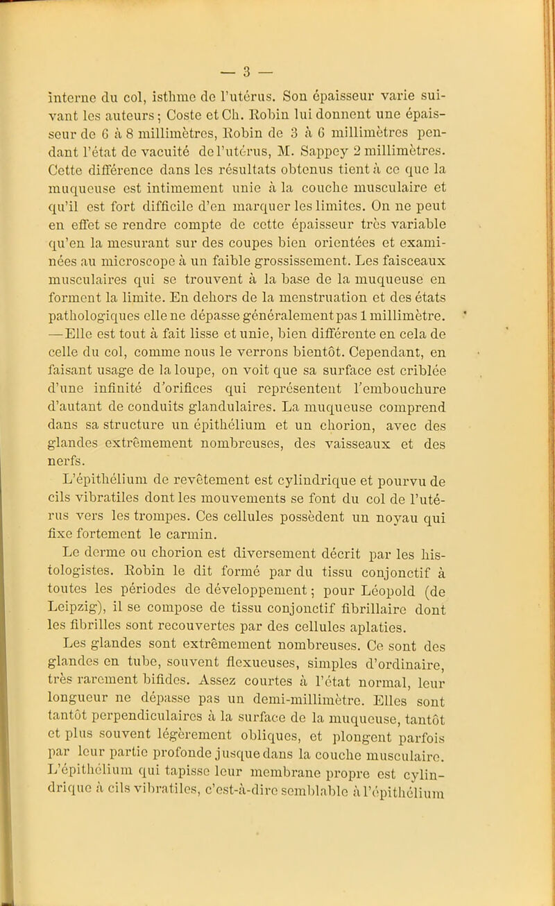 întcrnc du col, isthme de l'utérus. Son épaisseur varie sui- vant les auteurs; Coste et Ch. Robin lui donnent une épais- seur de 6 à 8 millimètres, Robin de 3 à 6 millimètres pen- dant l'état de vacuité de l'utérus, M. Sappey 2 millimètres. Cette différence dans les résultats obtenus tient à ce que la muqueuse est intimement unie à la couche musculaire et qu'il est fort difficile d'en marquer les limites. On ne peut en effet se rendre compte de cette épaisseur très variable qu'en la mesurant sur des coupes bien orientées et exami- nées au microscope à un faible grossissement. Les faisceaux musculaires qui se trouvent à la base de la muqueuse en forment la limite. En dehors de la menstruation et des états pathologiques elle ne dépasse généralementpasl millimètre. —Elle est tout à fait lisse et unie, bien différente en cela de celle du col, comme nous le verrons bientôt. Cependant, en faisant usage de la loupe, on voit que sa surface est criblée d'une infinité d'orifices qui représentent l'embouchure d'autant de conduits glandulaires. La muqueuse comprend dans sa structure un épithélium et un chorion, avec des glandes extrêmement nombreuses, des vaisseaux et des nerfs. L'épithélium de revêtement est cylindrique et pourvu de cils vibratiles dont les mouvements se font du col de l'uté- rus vers les trompes. Ces cellules possèdent un noyau qui fixe fortement le carmin. Le dorme ou chorion est diversement décrit par les his- tologistes. Robin le dit formé par du tissu conjonctif à toutes les périodes de développement ; pour Léopold (de Leipzig), il se compose de tissu conjonctif fibrillaire dont les fibrilles sont recouvertes par des cellules aplaties. Les glandes sont extrêmement nombreuses. Ce sont des glandes en tube, souvent flexueuses, simples d'ordinaire, très rarement bifides. Assez courtes cà l'état normal, leur longueur ne dépasse pas un demi-millimètre. Elles sont tantôt perpendiculaires cà la surfiice de la muqueuse, tantôt et plus souvent légèrement obliques, et plongent parfois par leur partie profonde jusque dans la couche musculaire. L'épithélium qui tapisse leur membrane propre est cylin- drique à cils vibratiles, c'est-cà-dirc seml)lablo à l'épithélium