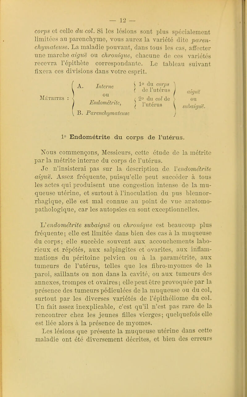 C0J7JS et celle du col. Si les lésions sont i)liis spécialement limitées au parencliymo, vous aurez la variété dite ^^areu- chymateuse. La maladie pouvant, dans tous les cas, atn.'cter une marche aigu'd ou chronique, chacune d(î ces variétés recevra l'épithète correspondante. Le tableau suivant fixera ces divisions dans votre esprit. ( A. Intcr7ic ) ^° '^l] ] \ ^ ( dcl uturiis J MiiTRiTEs : <^ , ° . (2° du col de > ou EndomctrUe, j p^^érus \ s^cbair,uë. \ B. Parenchymateiise j 1 Endométrite du corps de l'utérus. Nous commençons, Messieurs, cette étude de la métrite parla métrite interne du corps de l'utérus. Je n'insisterai pas sur la description de Vendométrite aiguë. Assez fréquente, puisqu'elle peut succéder à tous les actes qui produisent une congestion intense de la mu- queuse utérine, et surtout à l'inoculation du pus blennor- rhagique, elle est mal connue au point de vue acatomo- pathologique, car les autopsies en sont exceptionnelles. Uendométrite subaiguë ou chronique est beaucoup plus fréquente; elle est limitée dans bien des cas à la muqueuse du corps; elle succède souvent aux accouchements labo- rieux et répétés, aux salpingites et ovarites, aux inflam- mations du péritoine pelvien ou à la paramétrite, aux tumeurs de l'utérus, telles que les fibro-myomes de la paroi, saillants ou non dans la cavité, ou aux tumeurs des annexes, trompes et ovaires; elle peut être iH'ovoquée par la présence des tumeurspédiculées delà muqueuse ou du col, surtout par les diverses variétés de l'épithéliome du col. Un fait assez inexplicable, c'est qu'il n'est pas rare de la rencontrer chez les jeunes filles vierges ; quelquefois elle est liée alors à la présence de myomes. Les lésions que présente la mutiucusc utérine dans cette maladie ont été diversement décrites, et bien des erreurs