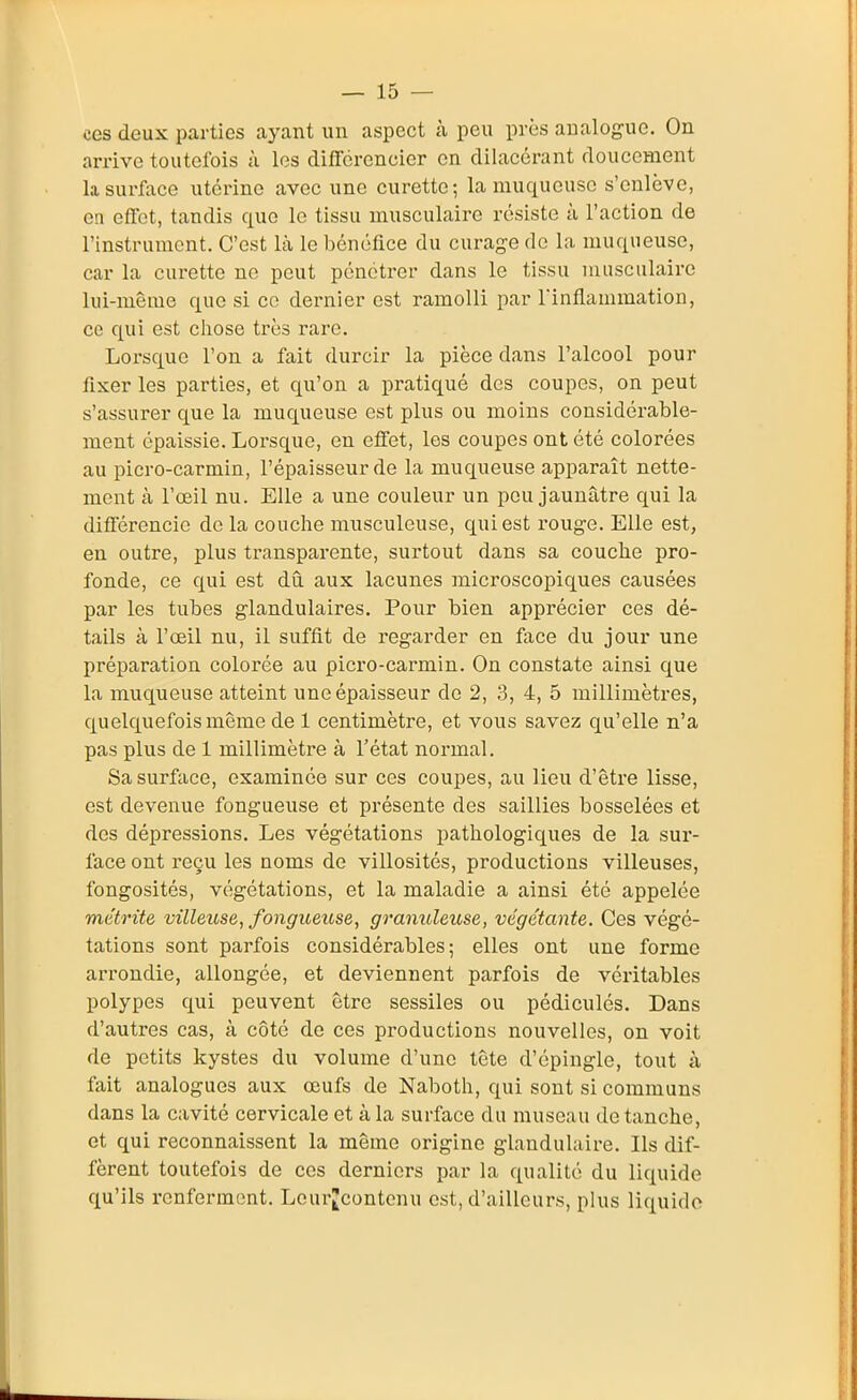 ces deux parties ayant un aspect à peu près analogue. On arrive toutefois à les différencier en dilaccrant doucement la surface utérine avec une curette; la muqueuse s'enlève, en effet, tandis que le tissu musculaire résiste à l'action de l'instrument. C'est là le bénéfice du curage de la muqueuse, car la curette ne peut pénétrer dans le tissu musculaire lui-même que si ce dernier est ramolli par l'inflammation, ce qui est cliose très rare. Lorsque l'on a fait durcir la pièce dans l'alcool pour fixer les parties, et qu'on a i)ratiqué des coupes, on peut s'assurer que la muqueuse est plus ou moins considérable- ment épaissie. Lorsque, en effet, les coupes ont été colorées au picro-carmin, l'épaisseur de la muqueuse apparaît nette- ment k l'oeil nu. Elle a une couleur un peu jaunâtre qui la différencie de la couche musculeuse, qui est rouge. Elle est, en outre, plus transparente, surtout dans sa couche pro- fonde, ce qui est dû. aux lacunes microscopiques causées par les tubes glandulaires. Pour bien apprécier ces dé- tails à l'œil nu, il suffit de regarder en face du jour une préparation colorée au picro-carmin. On constate ainsi que la muqueuse atteint une épaisseur de 2, 3, 4, 5 millimètres, quelquefois même de 1 centimètre, et vous savez qu'elle n'a pas plus de 1 millimètre à l'état normal. Sa surface, examinée sur ces coupes, au lieu d'être lisse, est devenue fongueuse et présente des saillies bosselées et des dépressions. Les végétations pathologiques de la sur- face ont reçu les noms de villosités, productions villeuses, fongosités, végétations, et la maladie a ainsi été appelée métrite villmse, fongueuse, granuleuse, végétante. Ces végé- tations sont parfois considérables; elles ont une forme arrondie, allongée, et deviennent parfois de véritables polypes qui peuvent être sessiles ou pédiculés. Dans d'autres cas, à côté de ces productions nouvelles, on voit de petits kystes du volume d'une tête d'épingle, tout à fait analogues aux œufs de Naboth, qui sont si communs dans la cavité cervicale et à la surface du museau de tanche, et qui reconnaissent la même origine glandulaire. Ils dif- fèrent toutefois de ces derniers par la qualité du liquide qu'ils renferment. Leurjcontcnu est, d'ailleurs, plus liquide