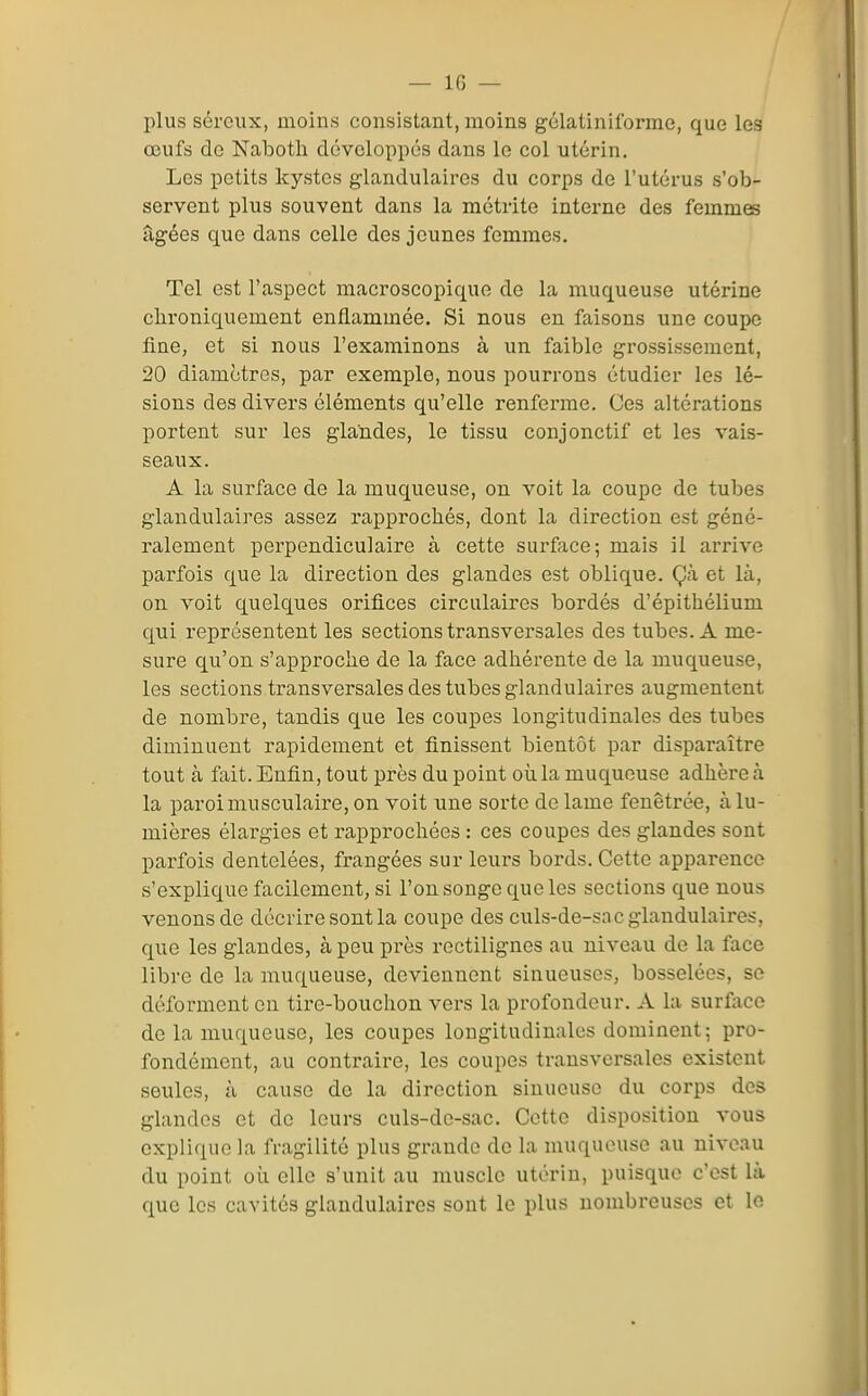 plus séreux, moins consistant, moins gclatiniforme, que les œufs de NalDOtli développés dans le col utérin. Les petits kystes glandulaires du corps de l'utérus s'ob- servent plus souvent dans la métrite interne des femmes âgées que dans celle des jeunes femmes. Tel est l'aspect macroscopique de la muqueuse utérine chroniquement enflammée. Si nous en faisons une coupe fine, et si nous l'examinons à un faible grossissement, 20 diamètres, par exemple, nous pourrons étudier les lé- sions des divers éléments qu'elle renferme. Ces altérations portent sur les glandes, le tissu conjonctif et les vais- seaux. A la surface de la muqueuse, on voit la coupe de tubes glandulaires assez rapprochés, dont la direction est géné- ralement perpendiculaire à cette surface; mais il arrive parfois que la direction des glandes est oblique. Çà et là, on voit quelques orifices circulaires bordés d'épithélium qui représentent les sections transversales des tubes. A me- sure qu'on s'approche de la face adhérente de la muqueuse, les sections transversales des tubes glandulaires augmentent de nombre, tandis que les coupes longitudinales des tubes diminuent rapidement et finissent bientôt par disparaître tout à fait. Enfin, tout près du point oii la muqueuse adhère à la paroi musculaire, on voit une sorte de lame fenêtrée, à lu- mières élargies et rapprochées : ces coupes des glandes sont parfois dentelées, frangées sur leurs bords. Cette apparence s'explique facilement, si l'on songe que les sections que nous venons de décrire sont la coupe des culs-de-sac glandulaires, que les glandes, à peu près rectilignes au niveau de la face libre de la muqueuse, deviennent sinueuses, bosselées, se déforment en tire-bouchon vers la profondeur. A la surface de la muqueuse, les coupes longitudinales dominent; pro- fondément, au contraire, les coupes transversales existent seules, à cause de la direction sinueuse du corps des glandes et de leurs culs-de-sac. Cette disposition vous explique la fragilité plus grande do la muqueuse au niveau du point où elle s'unit au muscle utérin, puisque c'est là que les cavités glandulaires sont le plus nombreuses et le