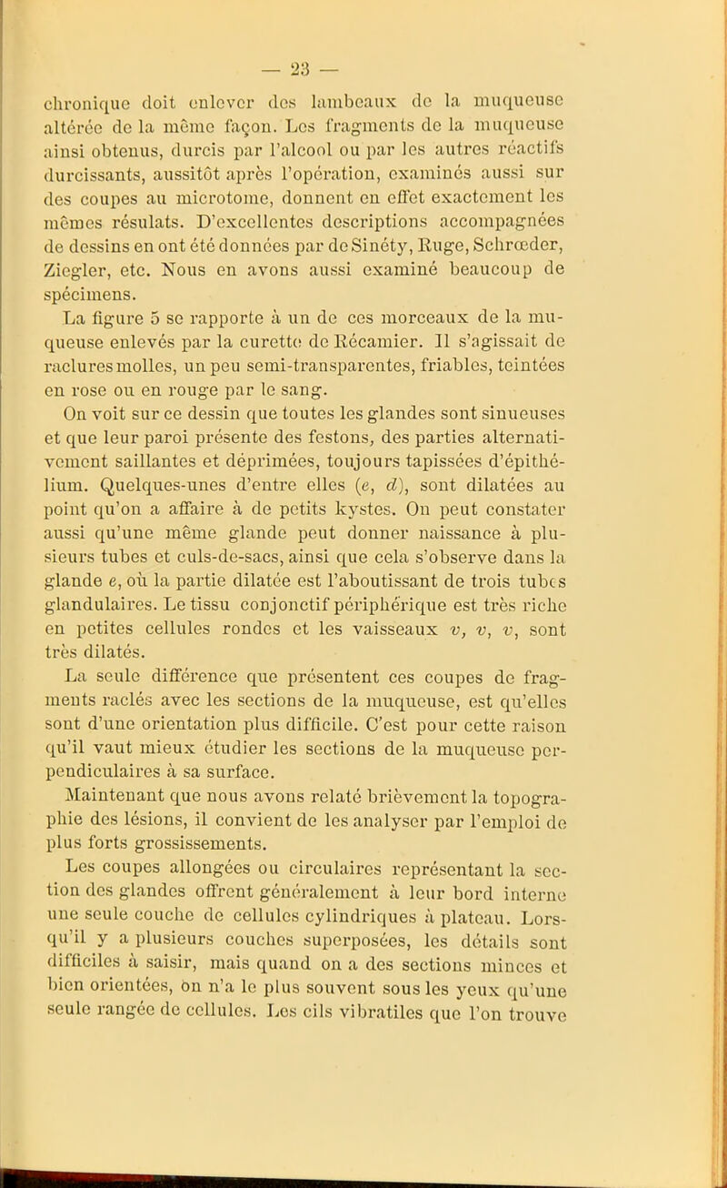 chronique doit enlever dos lambeaux do la muqueuse altérée de la même fixçon. Les fragments de la muqueuse ainsi obtenus, durcis par l'alcool ou par les autres réactifs durcissants, aussitôt après l'opération, examinés aussi sur des coupes au microtome, donnent en eflet exactement les mêmes résulats. D'excellentes descriptions accompagnées de dessins en ont été données par de Sinéty, Ruge, Schrœder, Ziegler, etc. Nous en avons aussi examiné beaucoup de spécimens. La figure 5 se rapporte à un de ces morceaux de la mu- queuse enlevés par la curette de llécamier. Il s'agissait de raclures molles, un peu semi-transparentes, friables, teintées en rose ou en rouge par le sang. On voit sur ce dessin que toutes les glandes sont sinueuses et que leur paroi présente des festons, des parties alternati- vement saillantes et dépiimées, toujours tapissées d'épithé- lium. Quelques-unes d'entre elles (e, d), sont dilatées au point qu'on a afiaire à de petits kystes. On peut constater aussi qu'une même glande peut donner naissance à plu- sieurs tubes et culs-de-sacs, ainsi que cela s'observe dans la glande e, où la partie dilatée est l'aboutissant de trois tubes glandulaires. Le tissu conjonctif périphérique est très riche en petites cellules rondes et les vaisseaux v, v, v, sont très dilatés. La seule différence que présentent ces coupes de frag- ments raclés avec les sections de la muqueuse, est qu'elles sont d'une orientation plus difficile. C'est pour cette raison qu'il vaut mieux étudier les sections de la muqueuse per- pendiculaires à sa surface. Maintenant que nous avons relaté brièvement la topogra- phie des lésions, il convient de les analyser par l'emploi de plus forts grossissements. Les coupes allongées ou circulaires représentant la sec- tion des glandes offrent généralement à leur bord interne une seule couche de cellules cylindriques à plateau. Lors- qu'il y a plusieurs couches superposées, les détails sont difficiles à saisir, mais quand on a des sections minces et bien orientées, bn n'a le plus souvent sous les yeux qu'une seule rangée de cellules. Les cils vibratiles que l'on trouve