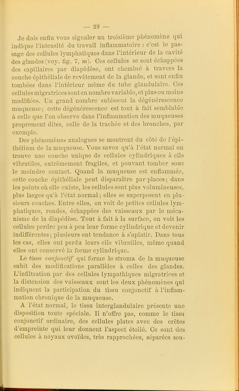 Je dois enfiu vous signaler un troisième phénomène qui indique l'intensité du travail inflammatoire : c'est le pas- sage des cellules lymphatiques dans l'intérieur de la cavité des glandes (voy. fig. 7, m). Ces cellules se sont échappées dos capillaires par diapédèse, ont cheminé à travers la couche épithéliale de revêtement de la glande, et sont enfin tombées dans l'intérieur même du tube glandulaire. Ces cellules migratrices sont en nombre variable, et plus ou moins modifiées. Un grand nombre subissent la dégénérescence muqueuse ; cette dégénérescence est tout à fait semblable à celle que l'on observe dans l'inflammation des muqueuses proprement dites, celle de la trachée et des bronches, par exemple. Des phénomènes analogues se montrent du côté de l'épi- tliélium de la muqueuse. Vous savez qu'à l'état normal on trouve une couche unique de cellules cylindriques à cils vibratiles, extrêmement fragiles, et pouvant tomber sous le moindre contact. Quand la muqueuse est enflammée, cette couche épithéliale peut disparaître par places ; dans les points où elle existe, les cellules sont plus volumineuses, plus larges qu'à l'état normal ; elles se superposent en plu- sieurs couches. Entre elles, on voit de petites cellules lym- phatiques, rondes, échappées des vaisseaux par le méca- nisme de la diapédèse. Tout à fait à la surface, on voit les cellules perdre peu à peu leur forme cylindrique et devenir indifférentes ; plusieurs ont tendance à s'aplatir. Dans tous les cas, elles ont perdu leurs cils vibratiles, même quand elles ont conservé la forme cylindrique. Le tissio covjonctif qui forme le stroma de la muqueuse subit des modifications parallèles à celles des glandes. L'infiltration par des cellules lympathiques migratrices et la distension des vaisseaux sont les deux phénomènes qui indiquent la participation du tissu conjonctif à l'inflam- mation chronique do la muqueuse. A l'état normal, le tissu intorglandulaire présente une disposition toute spéciale. Il n'ofl'ro pas, comme le tissu conjonctif ordinaire, des cellules plates avec des crêtes d'empreinte qui leur donnent l'aspect étoilé. Ce sont des cellules à noyaux ovoïdes, très l'approchées, séparées seu-