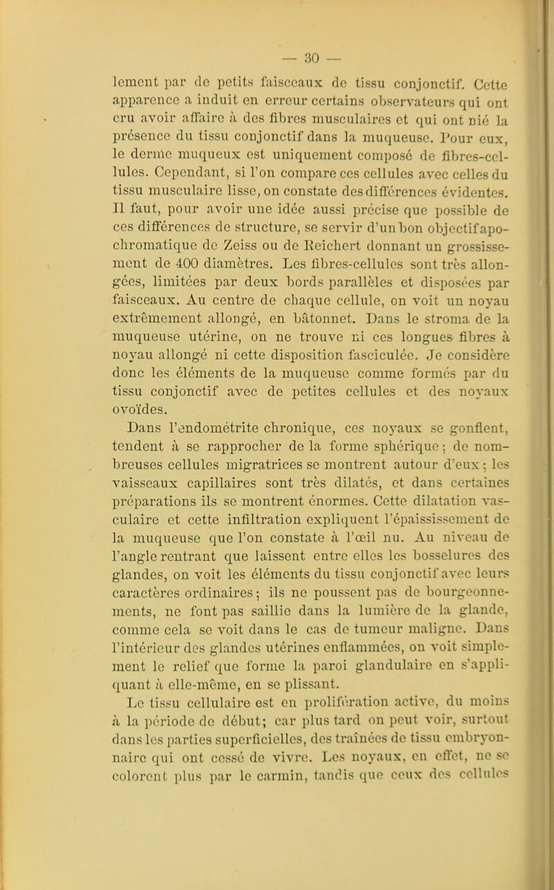 lemcnt par de petits faisceaux do tissu conjonctif. Cette apparence a induit en erreur certains observateurs qui ont cru avoir affaire à des fibres musculaires et qui ont nié la présence du tissu conjonctif dans la muqueuse. Pour eux, le derme muqueux est uniquement composé de fibres-cel- lules. Cependant, si l'on compare ces cellules avec celles du tissu musculaire lisse, on constate des différences évidentes. Il faut, pour avoir une idée aussi précise que possible de ces différences de structure, se servir d'un bon objectif apo- chromatique de Zeiss ou de Reichert donnant un grossisse- mont de 400 diamètres. Les fi.bres-cellules sont très allon- gées, limitées par deux bords parallèles et disposées par faisceaux. Au centre de chaque cellule, on voit un noyau extrêmement allongé, en bâtonnet. Dans le stroma de la muqueuse utérine, on ne trouve ni ces longues fibres à noyau allongé ni cette disposition fasciculée. Je considère donc les éléments de la muqueuse comme formés par du tissu conjonctif avec de petites cellules et des noyaux ovoïdes. Dans l'endométrite chronique, ces noyaux se gonflent, tendent à se rapprocher de la forme sphérique : de nom- breuses cellules migratrices se montrent autour d'eux: les vaisseaux capillaires sont très dilatés, et dans certaines préparations ils se montrent énormes. Cette dilatation vas- culaire et cette infiltration expliquent l'épaississement de la muqueuse que l'on constate à l'œil nu. Au niveau de l'angle rentrant que laissent entre elles les bosselures des glandes, on voit les éléments du tissu conjonctif avec leurs caractères ordinaires ; ils ne poussent pas de bourgeonne- ments, ne font pas saillie dans la lumière de la glande, comme cela se voit dans le cas do tumeur maligne. Dans l'intérieur dos glandes utérines enflammées, on voit simple- ment le relief que forme la paroi glandulaire en s'appli- quant à elle-même, en se plissant. Le tissu cellulaire est en prolifération active, du moins à la période de début; car plus tard on peut voir, surloul dans les parties superficielles, des traînées de tissu embryon- naire qui ont cessé de vivre. Les noyaux, en effet, ne se colorent plus par le carmin, tandis que ceux dos collulos