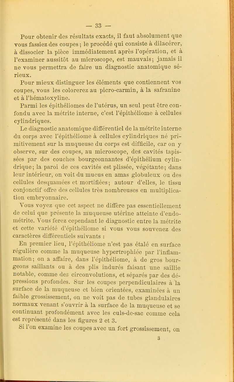 Pour obtenir des résultats exacts, il faut absolument que vous fassiez des coupes ; le procédé qui consiste à dilacérer, à dissocier la pièce immédiatement après l'opération, et à l'examiner aussitôt au microscope, est mauvais; jamais il ne vous permettra de faire un diagnostic anatomique sé- rieux. Pour mieux distinguer les éléments que contiennent vos coupes, vous les colorerez au picro-carmin, à la safranine et à l'hématoxylinc. Parmi les épithéliomes de l'utérus, un seul peut être con- fondu avec la métrite interne, c'est l'épithéliome à cellules cylindriques. Le diagnostic anatomique différentiel de la métrite interne du corps avec l'épithéliome à cellules cylindriques né pri- mitivement sur la muqueuse du corps est difficile, car on y observe, sur des coupes, au microscope, des cavités tapis- sées par des couches bourgeonnantes d'épithélium cylin- drique; la paroi de ces cavités est plissée, végétante; dans leur intérieur, on voit du mucus en amas globuleux ou des cellules desquamées et mortifiées ; autour d'elles, le tissu conjonctif offre des cellules très nombreuses en multiplica- tion embryonnaire. Vous voyez que cet aspect ne diffère pas essentiellement de celui que présente la muqueuse utérine atteinte d'endo- métrite. Vous ferez cependant le diagnostic entre la métrite et cette variété d'épithéliome si vous vous souvenez des caractères différentiels suivants : En premier lieu, l'épithéliome n'est pas étalé en surface régulière comme la muqueuse hypertrophiée par l'inflam- mation; on a affaire, dans l'épithéliome, à de gros bour- geons saillants ou cà des plis indurés faisant une saillie notable, comme des circonvolutions, et séparés par des dé- pressions profondes. Sur les coupes perpendiculaires à la surface de la muqueuse et bien orientées, examinées à un faible grossissement, on ne voit pas de tubes glandulaires normaux venant s'ouvrir à la surface de la muqueuse et se continuant profondément avec les culs-dc-sac comme cela est représenté dans les figures 2 et 3. Si l'on examine les coupes avec un fort grossissement, on 3