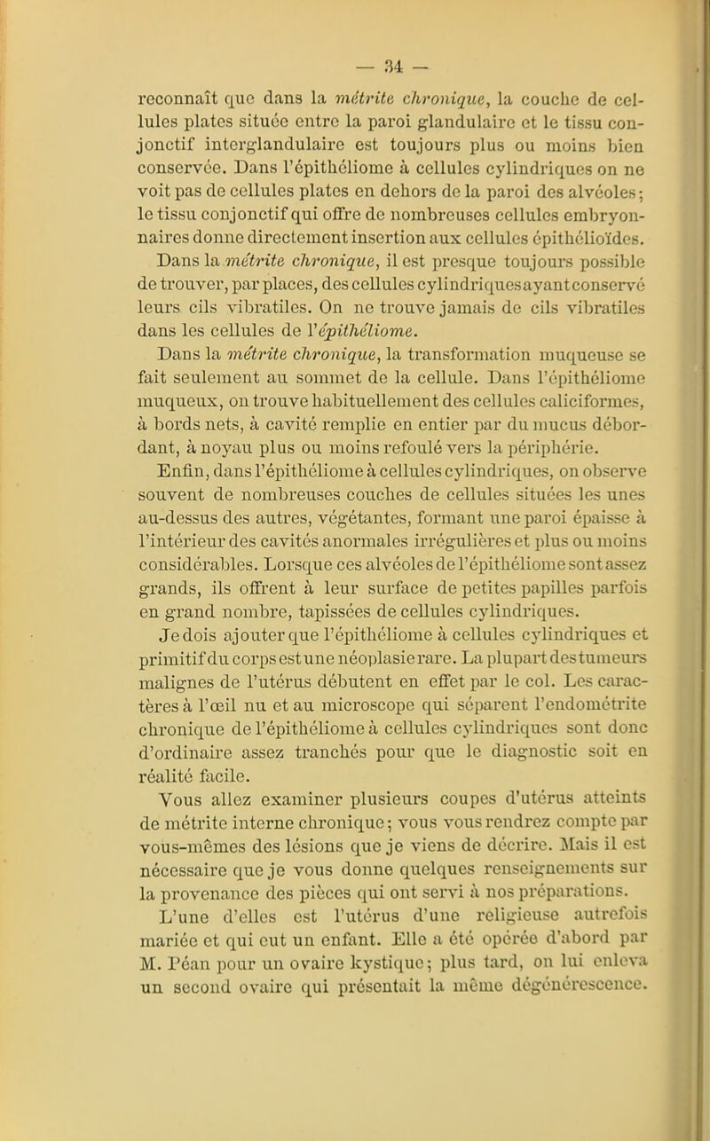 reconnaît que dans la mâtrite chronique, la couche de cel- lules plates située entre la paroi glandulaire et le tissu con- jonctif intcrg-landulaire est toujours plus ou moins bien conservée. Dans l'cpithéliome à cellules cylindriques on ne voit pas de cellules plates en dehors de la paroi des alvéoles ; le tissu conjonctif qui offre de nombreuses cellules embryon- naires donne directement insertion aux cellules épithélioïdes. Dans la me^riie chronique, il est presque toujours possible de trouver, par places, des cellules cylindriques ayant conservé leurs cils vibratiles. On ne trouve jamais de cils vibratiles dans les cellules de Vépithéliome. Dans la métrite chronique, la transformation muqueuse se fait seulement au sommet de la cellule. Dans l'épithéliome muqueux, on trouve habituellement des cellules caliciformes, à bords nets, à cavité remplie en entier par du mucus débor- dant, à noyau plus ou moins refoulé vers la périphérie. Enfin, dans l'épithéliome à cellules cylindriques, on observe souvent de nombreuses cou.ches de cellules situées les unes au-dessus des autres, végétantes, formant une paroi épaisse à l'intérieur des cavités anormales irrégulières et plus ou moins considérables. Lorsque ces alvéoles de l'épithéliome sont assez grands, ils ofirent à leur surface de petites papilles parfois en grand nombre, tapissées de cellules cylindriques. Je dois ajouter que l'épithéliome à cellules cylindriques et primitif du corps est une néoplasierare. La plupart des tumom-s malignes de l'utérus débutent en efiTet par le col. Les carac- tères à l'œil nu et au microscope qui séparent l'endométrite chronique de l'épithéliome à cellules cylindriques sont donc d'ordinaire assez tranchés pour que le diagnostic soit en réalité facile. Vous allez examiner plusieurs coupes d'utérus atteints de métrite interne chronique ; vous vous rendrez compte iwir vous-mêmes des lésions que je viens de décrire. :Mais il est nécessaire que je vous donne quelques renseignements sur la provenance des pièces qui ont servi à nos préparations. L'une d'elles est l'utérus d'une religieuse autrefois mariée et qui eut un enfant. Elle a été opérée d'abord par M. Péan pour un ovaire kysticiue; plus tard, on lui enleva un second ovaire qui présentait la même dégénérescence.