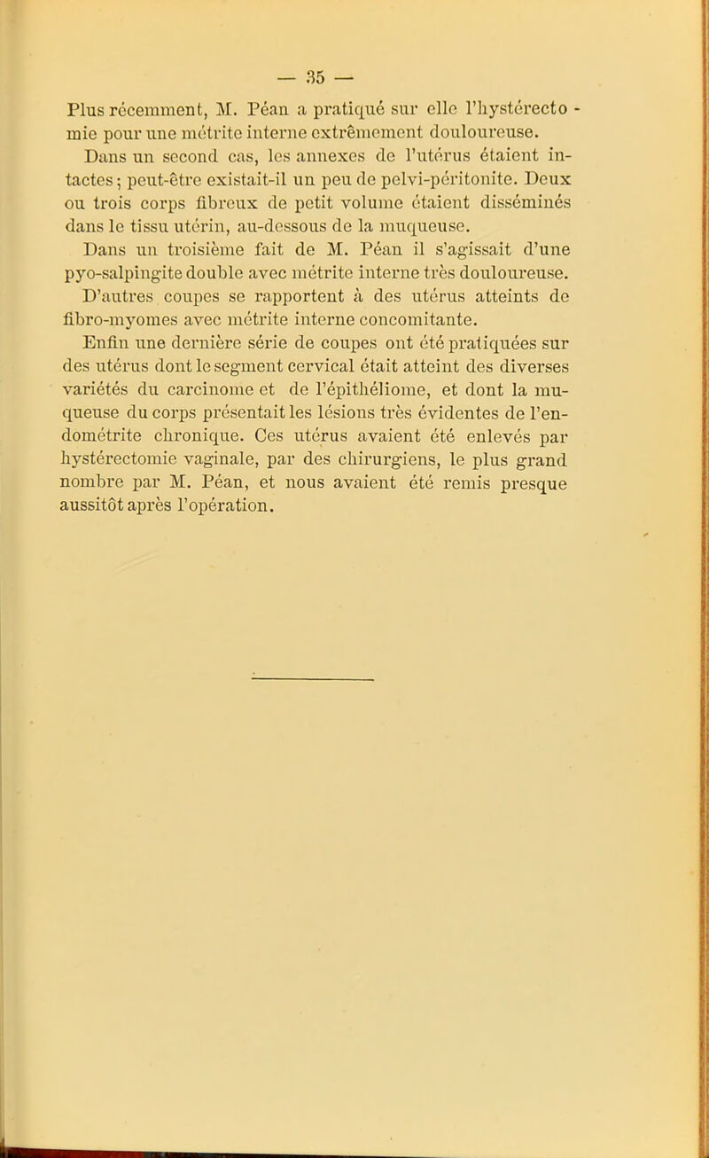 Plus récemment, M. Péan a pratiqué sur clic l'hystérecto - mie pour une métrite interne extrêmement douloureuse. Dans un second cas, les annexes de l'utérus étaient in- tactes ; peut-être existait-il un peu de pelvi-pcritonite. Deux ou trois corps fibreux de petit volume étaient disséminés dans le tissu utérin, au-dessous de la muqueuse. Dans un troisième fait de M. Péan il s'agissait d'une pyo-salpingite double avec métrite interne très douloureuse. D'autres coupes se rapportent à des utérus atteints de fibro-myomes avec métrite interne concomitante. Enfin une dernière série de coupes ont été pratiquées sur des utérus dont le segment cervical était atteint des diverses variétés du carcinome et de l'épitliéliome, et dont la mu- queuse du corps présentait les lésions très évidentes de l'en- dométrite chronique. Ces utérus avaient été enlevés par hystérectomie vaginale, par des chirurgiens, le plus grand nombre par M. Péan, et nous avaient été remis presque aussitôt après l'opération.