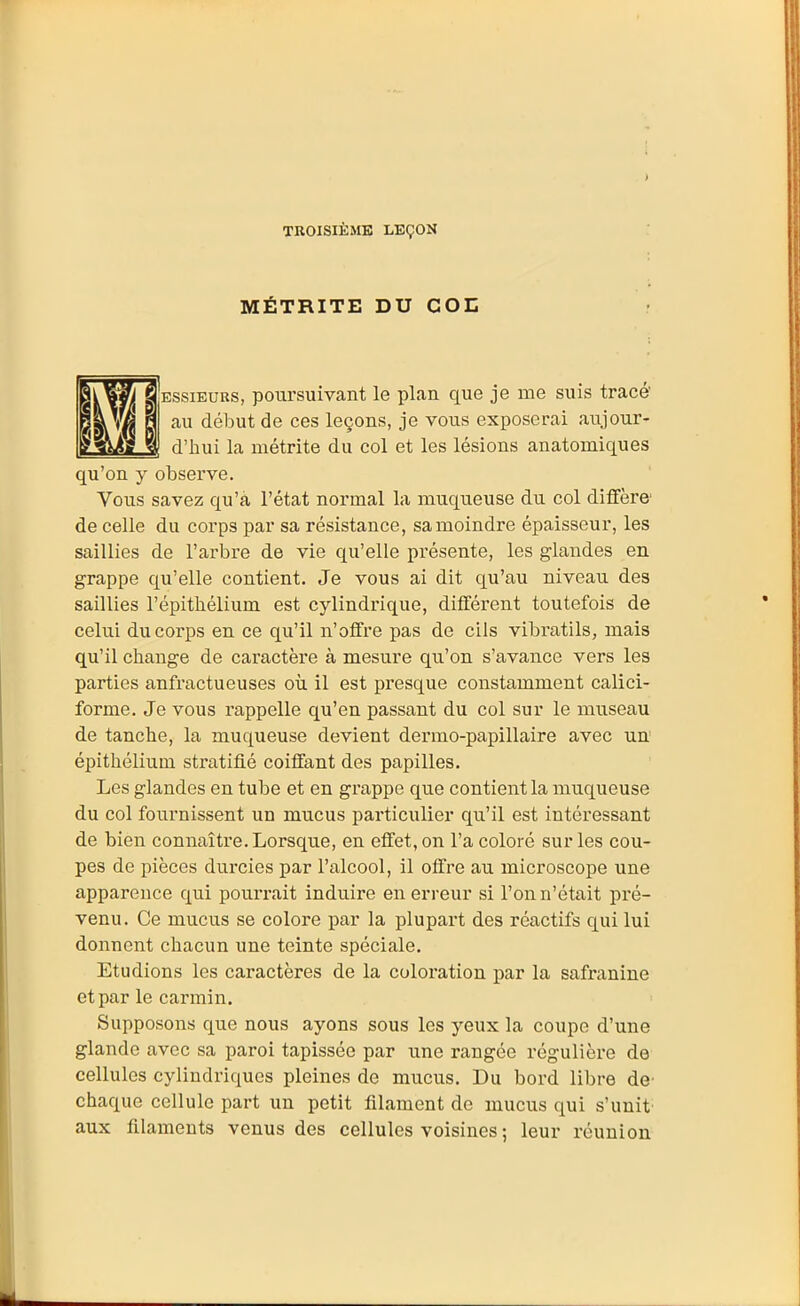 TROISIÈME LEÇON MÉTRITE DU COL EssiEURS, poursuivant le plan que je me suis tracé au début de ces leçons, je vous exposerai aujour- d'hui la métrite du col et les lésions anatomiques qu'on y observe. Vous savez qu'a l'état normal la muqueuse du col ditfère' de celle du corps par sa résistance, sa moindre épaisseur, les saillies de l'arbre de vie qu'elle présente, les glandes en grappe qu'elle contient. Je vous ai dit qu'au niveau des saillies l'épitbélium est cylindrique, difTérent toutefois de celui du corps en ce qu'il n'offre pas de cils vibratils, mais qu'il change de caractère à mesure qu'on s'avance vers les parties anfractueuses où il est presque constamment calici- forme. Je vous rappelle qu'en passant du col sur le museau de tanche, la muqueuse devient dermo-papillaire avec un épithélium stratifié coiffant des papilles. Les glandes en tube et en grappe que contient la muqueuse du col fournissent un mucus particulier qu'il est intéressant de bien connaître. Lorsque, en effet, on l'a coloré sur les cou- pes de pièces durcies par l'alcool, il offre au mici'oscope une apparence qui pourrait induire en erreur si l'on n'était pré- venu. Ce mucus se colore par la plupart des réactifs qui lui donnent chacun une teinte spéciale. Etudions les caractères de la coloration par la safranine et par le carmin. Supposons que nous ayons sous les yeux la coupe d'une glande avec sa paroi tapissée par une rangée régulière de cellules cylindriques pleines de mucus. Du bord libre de chaque cellule part un petit filament de mucus qui s'unit aux filaments venus des cellules voisines ; leur réunion