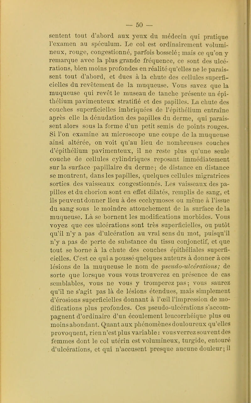 sentent tout d'abord aux yeux du médecin qui pratique l'examen au spéculum. Le col est ordinairement volumi- neux, rouge, congestionné, parfois bosselé; mais ce qu'on y remarque avec la plus grande fréquence, ce sont des ulcé- rations, bien moins profondes en réalité qu'elles ne le parais- sent tout d'abord, et dues à la chute des cellules superfi- cielles du revêtement de la muqueuse. Vous savez que la muqueuse qui revêt le museau de tanche présente un épi- thélium pavimenteux stratifié et des papilles. La chute des couches supei'ficielles imbriquées de l'épithélium entraîne après elle la dénudation des papilles du derme, qui parais- sent alors sous la forme d'un petit semis de points rouges. Si l'on examine au microscope une coupe de la muqueuse ainsi altérée, on voit qu'au lieu de nombreuses couches d'épithélium pavimenteux, il ne reste plus qu'une seule couche de cellules cylindriques reposant immédiatement sur la surface papillaire du derme; de distance en distance se montrent, dans les papilles, quelques cellules migratrices sorties des vaisseaux congestionnés. Les vaisseaux des pa- pilles et du chorion sont en effet dilatés, remplis de sang, et ils peuvent donner lieu à des ecchymoses ou même à l'issue du sang sous le moindre attouchement de la surface de la muqueuse. Là se bornent les modifications morbides. Vous voyez que ces ulcérations sont très superficielles, ou putôt qu'il n'y a pas d'ulcération au vrai sens du mot, puisqu'il n'y a pas de perte de substance du tissu conjonctif, et que tout se borne à la chute des couches épithéliales superfi- cielles. C'est ce qui a poussé quelques auteurs à donner à ces lésions de la muqueuse le nom de pseudo-ulcérations ; de sorte que lorsque vous vous trouverez en présence de cas semblables, vous ne vous y tromperez pas ; vous saurez qu'il ne s'agit pas là de lésions étendues, mais simplement d'érosions superficielles donnant à l'oeil l'impression de mo- difications plus profondes. Ces pseudo-ulcérations s'accom- pagnent d'ordinaire d'un écoulement loucorrhéiquo plus ou moins abondant. Quant aux phénomènes douloureux qu'elles provoquent, rien n'est plus vai-iable: vousverrez souvent des femmes dont le col utérin est volumineux, turgidc, entouré d'ulcérations, et qui n'accusent presque aucune douleur; il
