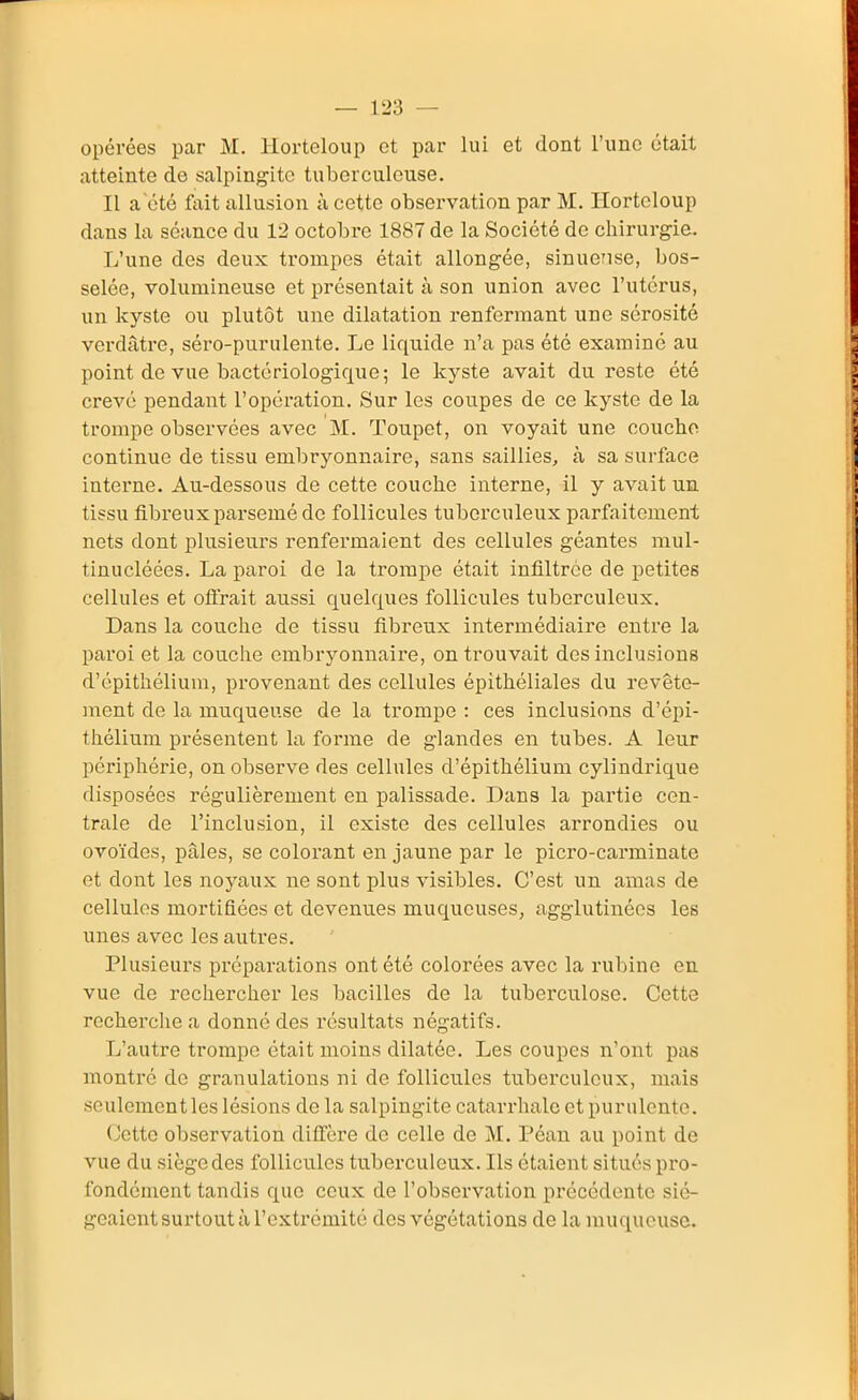 opérées par M. liorteloup et par lui et dont l'une était atteinte de salpingite tuberculeuse. Il a été fait allusion à cette observation par M. liorteloup dans la séance du 12 octobre 1887 de la Société de chirurg-ie. L'une des deux trompes était allongée, sinuense, bos- selée, volumineuse et présentait à son union avec l'utérus, un kyste ou plutôt une dilatation renfermant une sérosité verdâtre, séro-purulente. Le liquide n'a pas été examiné au point de vue bactériologiciue; le kyste avait du reste été crevé pendant l'opération. Sur les coupes de ce kyste de la trompe observées avec M. Toupet, on voyait une couche continue de tissu embryonnaire, sans saillies, à sa surface interne. Au-dessous de cette couche interne, il y avait un tissu fibreux parsemé de follicules tuberculeux parfaitement nets dont plusieurs renfermaient des cellules géantes mul- tinucléées. La paroi de la trompe était infiltrée de petites cellules et oflrait aussi quelques follicules tuberculeux. Dans la couche de tissu fibreux intermédiaire entre la paroi et la couche embryonnaire, on trouvait des inclusions d'épithélium, provenant des cellules épithéliales du revête- ment de la muqueuse de la trompe : ces inclusions d'épi- thélium présentent la forme de glandes en tubes. A leur périphérie, on observe des cellules d'épithélium cylindrique disposées régulièrement en palissade. Dans la partie cen- trale de l'inclusion, il existe des cellules arrondies ou ovoïdes, pâles, se colorant en jaune par le picro-carminate et dont les noyaux ne sont plus visibles. C'est un amas de cellules mortifiées et devenues muqueuses, agglutinées les unes avec les autres. Plusieurs préparations ont été colorées avec la rubine en vue de rechercher les bacilles de la tuberculose. Cette recherche a donné des résultats négatifs. L'autre trompe était moins dilatée. Les coupes n'ont pas montré de granulations ni de follicules tuberculeux, mais seulementles lésions de la salpingite catarrhale et purulente. (Jette observation diffère de celle de M. Péau au point de vue du siège des follicules tuberculeux. Ils étaient situés pro- fondément tandis que ceux de l'observation précédente sié- geaient surtout à l'extrémité des végétations de la muqueuse.
