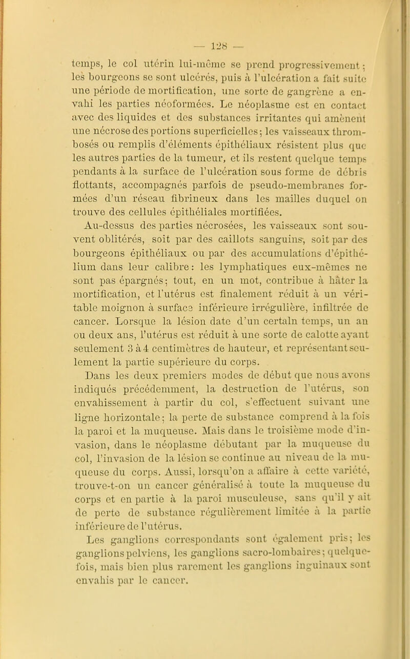 temps, le col utérin lui-même se prend progressivement ; les bourgeons se sont ulcérés, puis à l'ulcération a fait suite une période de mortification, une sorte de gangrène a en- vahi les pai'ties néoforméos. Le néoplasme est en contact avec de? liquides et des substances irritantes qui amènent une nécrose des portions superflciellcs; les vaisseaux throni- bosés ou remplis d'éléments épithéliaux résistent plus que les autres parties de la tumeur, et ils restent quelque tempt: pendants à la surface de l'ulcération sous forme de débri.s flottants, accompagnés parfois de pseudo-membranes for- mées d'un réseau flbrineux dans les mailles duquel on trouve des cellules épithéliales mortifiées. Au-dessus des parties nécrosées, les vaisseaux sont sou- vent oblitérés, soit par des caillots sanguins-, soit par des bourgeons épithéliaux ou par des accumulations d'épithé- lium dans leur calibre : les lymphatiques eux-mêmes ne sont pas épargnés; tout, en un mot, contribue à hâter la mortification, et l'utérus est finalement réduit à un véri- table moignon à surfac3 inférieure irrégulière, infiltrée de cancer. Lorsque la lésion date d'un certain temps, un an ou deux ans, l'utérus est réduit à une sorte de calotte ayant seulement 3 à4 centimètres de hauteur, et représentant seu- lement la partie supérieure du corps. Dans les deux premiers modes de début que nous avons indiqués précédemment, la destruction de l'utérus, son envahissement à partir du col, s'effectuent suivant une ligne horizontale ; la perte de substance comprend à la fois la paroi et la muqueuse. Mais dans le troisième mode d'in- vasion, dans le néoplasme débutant par la muqueuse du col, l'invasion de la lésion se continue au niveau de la mu- queuse du corps. Aussi, lorsqu'on a aflaire à cette variété, trouve-t-on un cancer généralisé à toute la muqueuse du corps et en partie à la paroi musculeuse, sans qu'il y ait de perte de substance régulièrement limitée à la partie inférieure de l'utérus. Les ganglions correspondants sont également pris; les ganglions pelviens, les ganglions sacro-lombaires; quelque- fois, mais l)ien plus rarement les ganglions inguinaux sont envahis par le caucer.