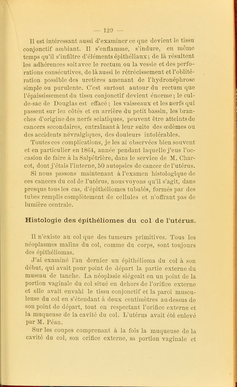 Il est intéressant aussi d'examiner ce que devient le tissu conjonctif ambiant. Il s'enflamme, s'indure, en même temps qu'il s'infiltre d'éléments épithéliaux ; de là résultent les adhérences soit avec le rectum ou la vessie et des perfo- rations consécutives, de là aussi le rétrécissement et l'oblité- ration possible des uretères amenant de l'hydronéplirose simple ou purulente. C'est surtout autour du rectum que l'épaississementdu tissu conjonctif devient énorme; le cul- de-sac de Douglas est effacé; les vaisseaux et les nerfs qui passent sur les côtés et en arrière du petit bassin, les bran- ches d'origine des nerfs sciatiques, peuvent être atteints de cancers secondaires, entraînant à leur suite des œdèmes ou des accidents névralgiques, des douleurs intolérables. Toutes ces complications, je les ai observées bien souvent et en particulier en 18G4, année pondant laquelle j'eus l'oc- casion de faire à la Salpêtrière, dans le service de M. Char- cot, dont j'étais l'interne, 50 autopsies de cancer de l'utérus. Si nous passons maintenant à l'examen histologique de ces cancers du col de l'utérus, nous voyons qu'il s'agit, dans presque tous les cas, d'épithéliomes tubulés, formés par des tubes remplis complètement de cellules et n'offrant pas de lumière centrale. Histologie des épithéliomes du col de l'utérus. Il n'existe au col que des tumeurs primitives. Tous les néoplasmes malins du col, comme du corps, sont toujours des épithéliomas. J'ai examiné l'an dernier un épithélioma du col à son début, qui aA^ait pour point de départ la partie externe du museau de tanche. La néoplasie siégeait en un point de la portion vaginale du col situé en dehors de l'orifice externe et elle avait envahi le tissu conjonctif et la paroi muscu- leuse du col en s'étendant à deux centimètres au-dessus de son point do départ, tout en respectant l'orifice externe et la muqueuse de la cavité du col. L'utérus avait été enlevé par M. Péan. Sur les coupes comprenant à la fois la muqueuse de la cavité du col, son orifice externe, sa portion vaginale et