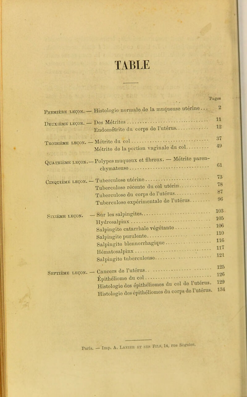 TABLE Page» Première leçon. - Histologie normale de la muqueuse utérine ... -1 Deuxième LEÇON. — Des Métrites Endométrite du corps de l'utérus 37 Troisième leçon. — Métrite du col Métrite de la portion vaginale du col Quatrième LEçoN.-Polypesmuqueux et fibreux. - Métrite paren- chymateuse Cinquième leçon. — Tuberculose utérine ■ • Tuberculose récente du col utérm '» Tuberculose du corps de Futérus Tuberculose expérimentale de l'utérus ^ , . -, . 103 Sixième leçon. - Sur les salpingites Hydrosalpinx Salpingite catarrhale végétante • Salpingite purulente • Salpingite blennorrhagique Hématosalpinx Salpingite tuberculeuse ' 125 Septième leçon. — Cancers de l'utérus ^^^^ Épithéliome du col • • • • - 134 Histologie des épithéliomes du col de l'utérus. Histologie des épithéliomes du corps do l'utérus. r,irl8. - l.np. A. I-AS.Kn ,n- sk.. Fiu, W. n>c Sc^nicr.