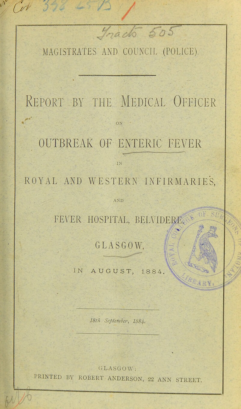 MAGISTRATES AND COUNCII. (POLICE). ^:port by the Medical Opeicer V ON OUTBREAK OF ENTERIC FEVER IN ROYAL AND WESTERN INFIRMARIES, AND FEVER HOSPITAL, BELVIDEIiE, GLASGOW, fc'^ IN AUGUST, 1884. \ 18th September, lS8.'f. (ILASGOW: PRINTED BY ROBERT ANDERSON, 22 ANN STREET. ■0
