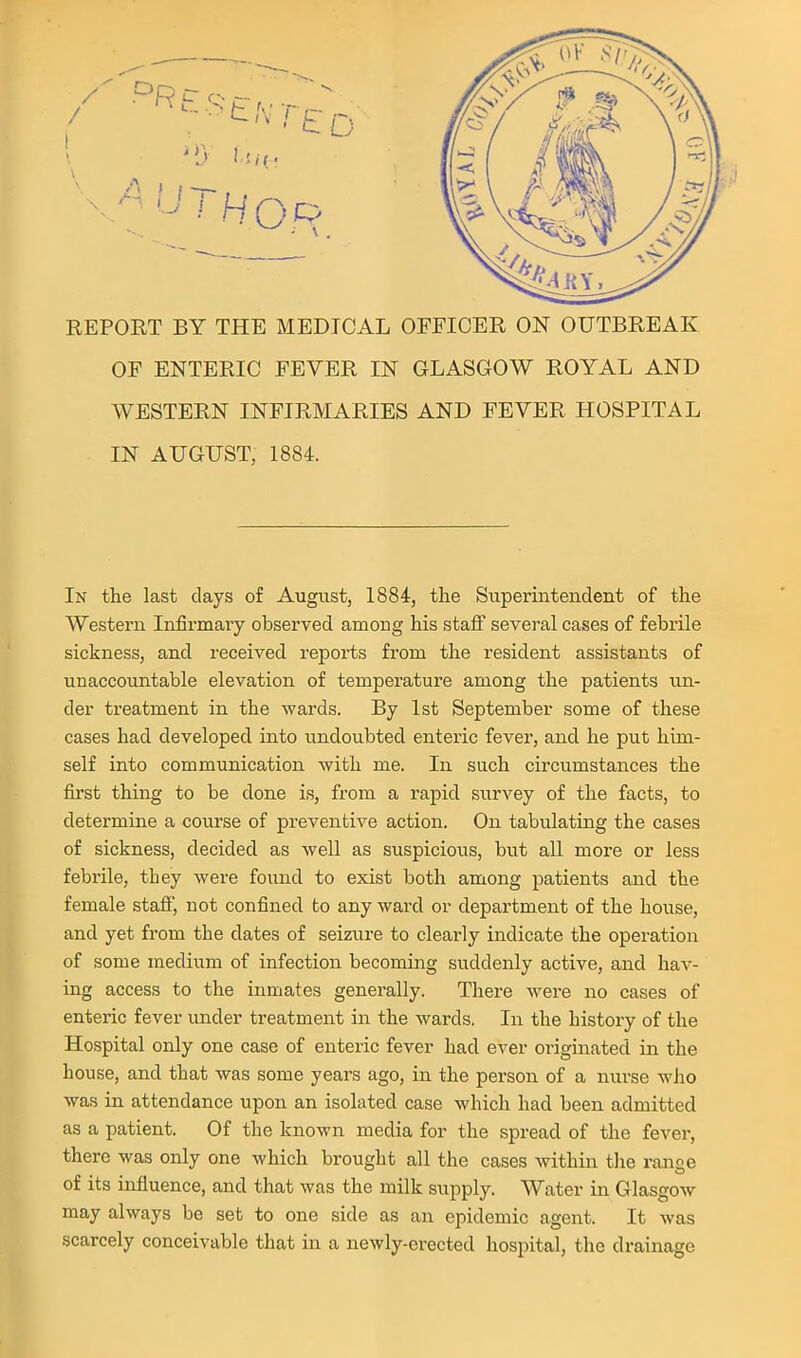 REPORT BY THE MEDICAL OFFICER ON OUTBREAK OF ENTERIC FEVER IN GLASGOW ROYAL AND WESTERN INFIRMARIES AND FEVER HOSPITAL IN AUGUST, 1884. In the last days of August, 1884, the Superintendent of the Western Infirmary observed among his staff several cases of febrUe sickness, and received reports from the resident assistants of unaccountable elevation of temperature among the patients un- der treatment in the wards. By 1st September some of these cases had developed into undoubted entei'ic fever, and he put him- self into communication with me. In such circumstances the first thing to be done is, from a rapid survey of the facts, to determine a course of preventive action. On tabulating the cases of sickness, decided as well as suspicious, but all more or less febrile, they were foiind to exist both among patients and the female staff, not confined to any wai'd or department of the house, and yet from the dates of seizure to clearly indicate the operation of some medium of infection becoming suddenly active, and hav- ing access to the inmates generally. There were no cases of enteric fever imder treatment in the wards. In the history of the Hospital only one case of enteric fever had ever originated in the house, and that was some years ago, in the person of a nurse who was in attendance upon an isolated case which had been admitted as a patient. Of the known media for the spread of the fever, there was only one which brought all the cases within the range of its influence, and that was the milk supply. Water in Glasgow may always be set to one side as an epidemic agent. It was scarcely conceivable that in a newly-erected hospital, the drainage