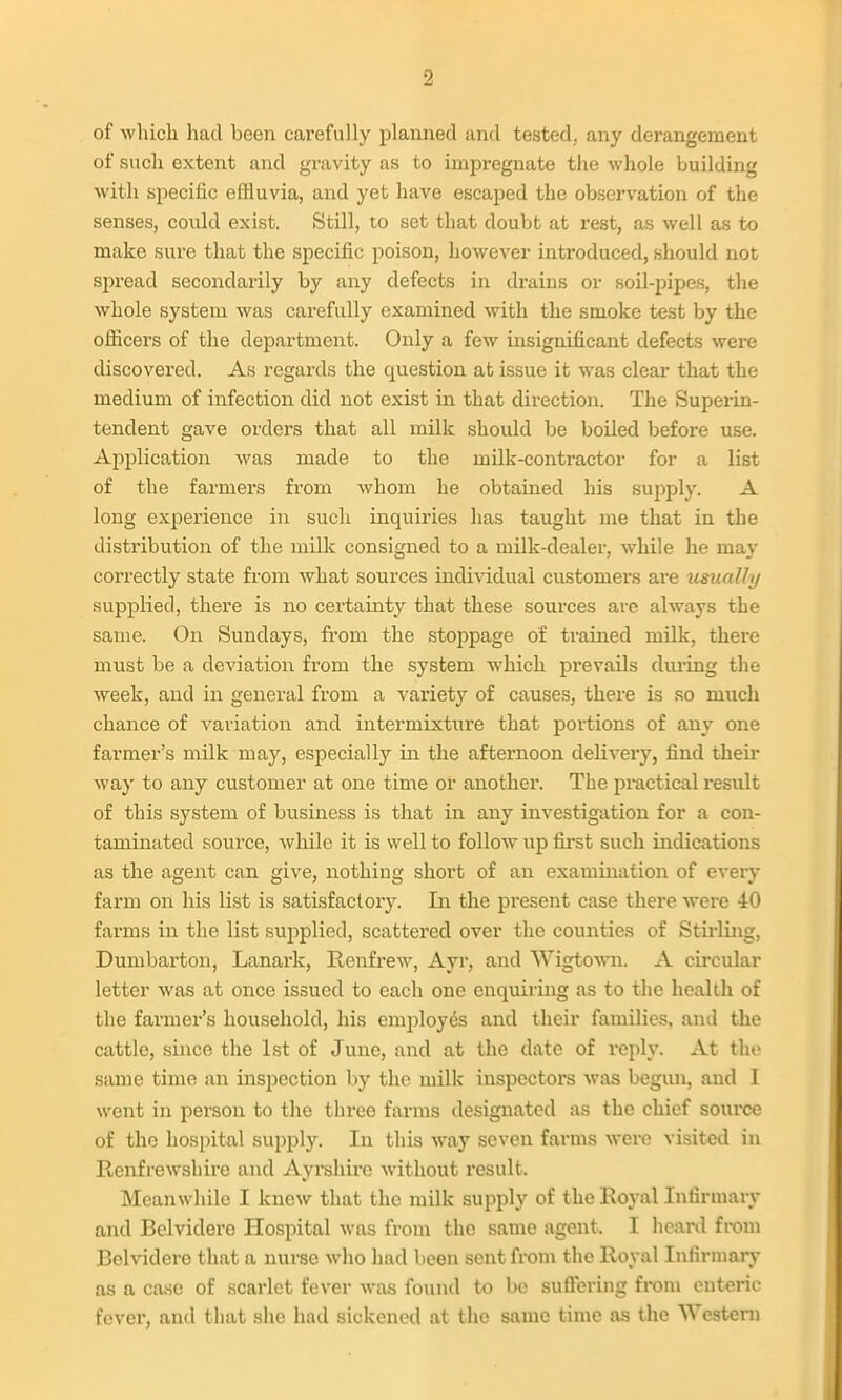 of whicli had been carefully planned and tested, any derangement of sncli extent and gravity as to impregnate the whole building with specific effluvia, and yet have escaped the observation of the senses, could exist. Still, to set that doubt at rest, as well as to make sure that the specific poison, however introduced, should not spread secondarily by any defects in drains or soil-pipes, the whole system was carefully examined with the smoke test by the officers of the department. Only a few insignificant defects were discovered. As regards the question at issue it was clear that the medium of infection did not exist in that direction. The Superin- tendent gave orders that all milk should be boiled before use. Application was made to the milk-contractor for a list of the farmers from whom he obtained his supply. A long experience in such inquiries has taught me that in the distribution of the milk consigned to a milk-dealer, while he may correctly state from Avhat sources individual customers are usually supplied, there is no certainty that these sources are alw^ays the same. On Sundays, from the stoppage of trained mUk, thei-e must be a deviation from the system which prevails during the week, and in general from a variety of causes, there is so much chance of variation and intermixture that portions of any one farmer's milk may, especially in the afternoon delivery, find their way to any customer at one time or another. The practical result of this system of business is that in any investigation for a con- taminated source, while it is well to follow up first such indications as the agent can give, nothing short of an examination of every farm on his list is satisfactory. In the present case there were 40 farms in the list supplied, scattered over the counties of Stirling, Dumbarton, Lanark, Renfrew, Ayr, and Wigtowni. A cu-cular letter was at once issued to each one enquiring as to the health of the farmer's household, his enq^loyds and their families, and the cattle, since the 1st of June, and at the date of reply. At the same time an inspection by the milk inspectors was begun, and I went in person to the three farms designated as the chief source of the hospital supply. In this way seven farms were visited in Renfrewshire and Ayrshire without result. Meanwhile I knew that the milk supply of the Royal Infirmary and Belvidere Hospital was from the same agent. I heard from Belvidere that a nurse who had been sent from the Royal Infirmary as a case of scarlet fever was foinul to be suflering from enteric fever, and that she had sickened at the same time as the Westeni