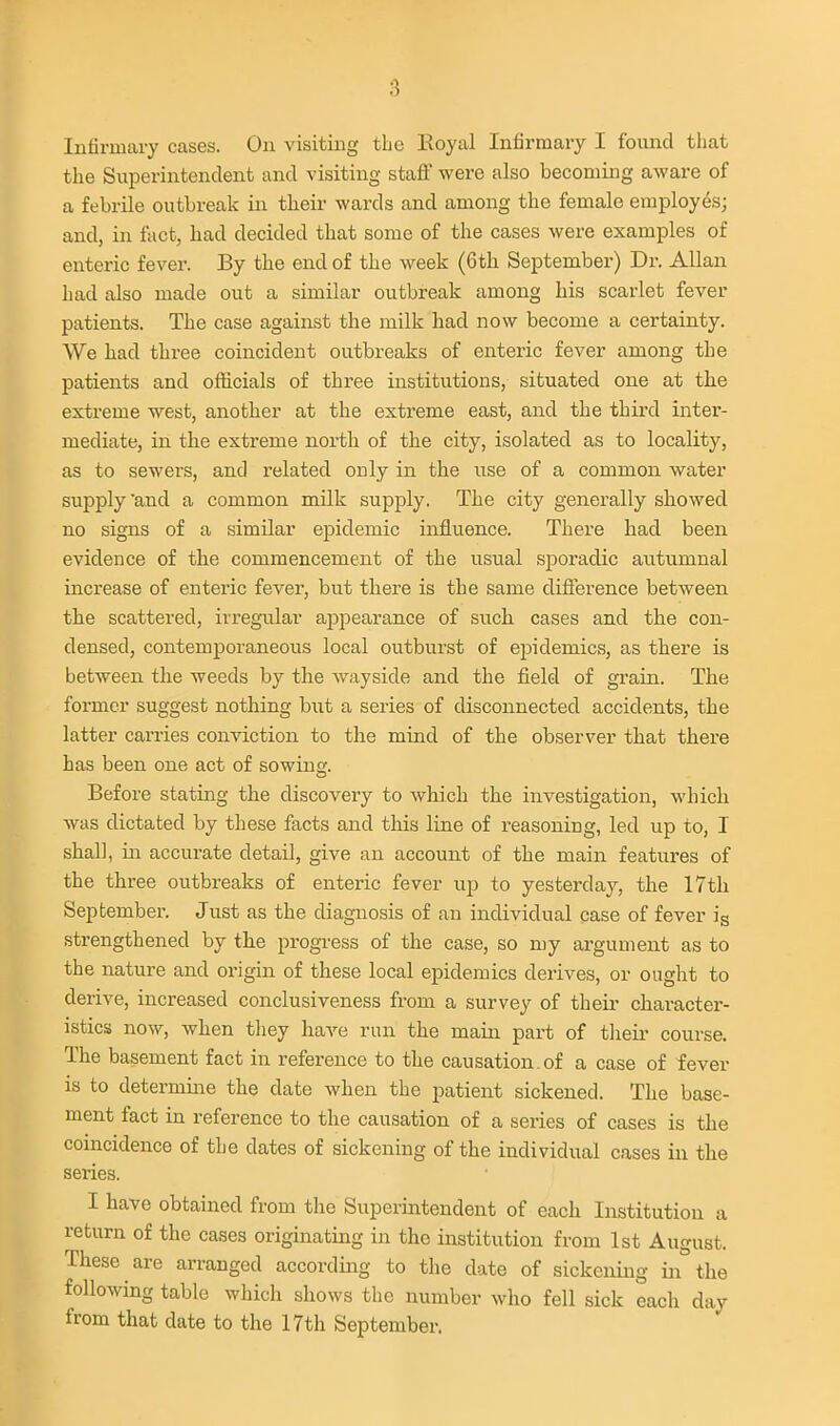 Infirmary cases. On visiting the Eoyal Infirmary I found that the Superintendent and visiting staff were also becoming aware of a febrile outbreak in their wards and among the female employes; and, in fact, had decided that some of the cases were examples of enteric fever. By the end of the week (6th September) Dr. Allan had also made out a similar outbreak among his scarlet fever patients. The case against the milk had now become a certainty. We had three coincident outbreaks of enteric fever among the patients and officials of three institutions, situated one at the extreme west, another at the extreme east, and the third inter- mediate, in the extreme north of the city, isolated as to locality, as to sewers, and related only in the use of a common water supply and a common milk supply. The city generally showed no signs of a similar epidemic infliience. There had been evidence of the commencement of the usual sporadic autumnal increase of enteric fever, but there is the same difference between the scattered, irregular appearance of such cases and the con- densed, contemporaneous local outburst of epidemics, as there is between the weeds by the wayside and the field of grain. The former suggest nothing but a series of disconnected accidents, the latter carries conviction to the mind of the observer that there has been one act of sowing. Before stating the discovery to which the investigation, which was dictated by these facts and this line of reasoning, led up to, I shall, in accurate detail, give an account of the main features of the three outbreaks of enteric fever up to yesterday, the 17th September. Just as the diagnosis of an individual case of fever is strengthened by the progress of the case, so my argument as to the nature and origin of these local epidemics derives, or ought to derive, increased conclusiveness from a survey of theii' character- istics now, when they have run the main part of their course. The basement fact in reference to the causation, of a case of fever is to determme the date when the patient sickened. The base- ment fact in reference to the causation of a series of cases is the coincidence of the dates of sickening of the individual cases in the series. I have obtained from the Superintendent of each Institution a return of the cases originating in the institution from 1st August. These are arranged according to the date of sickening in the following table which shows the number who fell sick each day from that date to the 17th September.