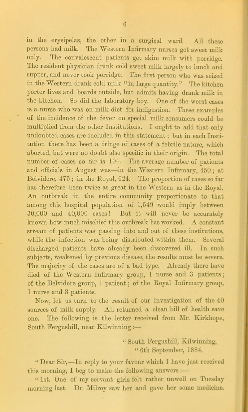 ill the erysii^elas, the other in a surgical ward. All these persons had milk. The Western Infirmary nurses get sweet milk only. The convalescent patients get skim milk with porridge. The resident physician drank cold sweet milk largely to lunch and supper, and never took porridge. The first person who was seized in the Western drank cold milk in large quantity. The kitchen porter lives and boards outside, but admits having drank milk in the kitchen. So did the laboratory boy. One of the worst cases is a nurse who was on milk diet for indigestion. These examples of the incidence of the fever on special milk-consumers could be multiplied from the other Institutions. I ought to add that only undoubted cases are included in this statement; but in each Insti- tution there has been a fringe of cases of a febrile nature, which aborted, but were no doubt also specific in their origin. The total number of cases so far is 104. The average number of patients and officials in August was—in the Western Infirmary, 450; at Belvidere, 475 ; in the Royal, 624. The proportion of cases so far has therefore been twice as gi-eat in the Western as in the Royal. An outbreak in the entire community proportionate to that among this hospital population of 1,549 would imply between 30,000 and 40,000 cases! But it will never be accurately known how much mischief this outbreak has worked. A constant stream of patients was passing into and out of these institutions, while the infection was being distiibuted within them. Several discharged patients have already been discovered iU. In such subjects, weakened by previous disease, the results must be severe. The majority of the cases are of a bad type. Already there have died of the Western Infirmary group, 1 nm-se and 3 patients; of the Belvidere group, 1 patient; of the Royal lufirmaiy group, 1 nurse and 3 patients. Now, let us turn to the result of our investigation of the 40 sources of milk supply. All returned a clean bill of health save one. The following is the letter received from Mr. Kirkhope, South Fergushill, near Kilwinning:—  South Fergushill, Kilwiiming,  6th September, 1884.  Dear Sir,—In reply to your favour which I liave just received this morning, I beg to make the foUowmg auswci-s :—  1st. One of my servant gu'ls felt rather unwell on Tuesday morning last. Dr. Milroy saw her and gave her some medicine.