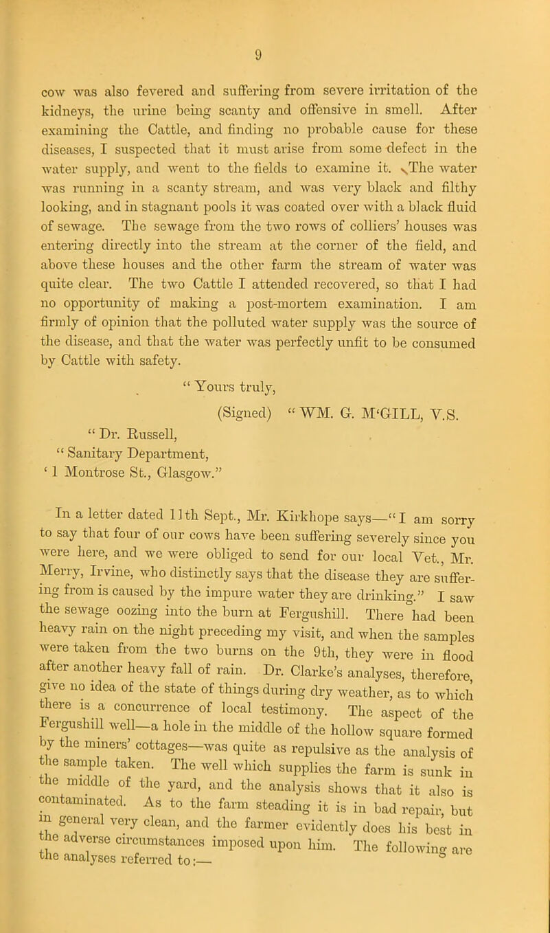 cow was also fevered and suffering from severe irritation of the kidneys, the urine being scanty and offensive in smell. After examining the Cattle, and finding no probable cause for these diseases, I suspected that it must arise from some defect in the water supply, and went to the fields to examine it. ^The water was running in a scanty stream, and was very black and filthy looking, and in stagnant pools it was coated over with a black fluid of sewage. The sewage from the two rows of colliers' houses was entering directly into the stream at the corner of the field, and above these houses and the other farm the stream of water was quite clear. The two Cattle I attended recovered, so that I had no opportunity of making a post-mortem examination. I am firmly of opinion that the polluted water supply was the source of the disease, and that the water was perfectly unfit to be consumed by Cattle with safety.  Yours truly, (Signed)  WM. G. M'GILL, V.S.  Dr. Russell,  Sanitary Department, ' 1 Montrose St., Glasgow. In a letter dated Uth Sept., Mr. Kirkhope says—I am sorry to say that four of our cows have been suffering severely since you were here, and we were obliged to send for our local Vet., Mr. Merry, Irvine, who distinctly says that the disease they are suffer- ing from is caused by the impure water they are drinking. I saw the sewage oozing into the burn at Fergushill. There°had been heavy rain on the night preceding my visit, and when the samples were taken from the two burns on the 9th, they were in flood after another heavy fall of rain. Dr. Clarke's analyses, therefore give no idea of the state of things during dry weather, as to which there is a concurrence of local testimony. The aspect of the Fergushill well-a hole in the middle of the hollow square formed by the mmers' cottages—was quite as repulsive as the analysis of the sample taken. The well which supplies the farm is sunk in the middle of the yard, and the analysis shows that it also is contammated. As to the farm steading it is in bad repair, but m general very clean, and the farmer evidently does his best in the adverse circumstances imposed upon him. The followin<. are the analyses refen-ed to:— *