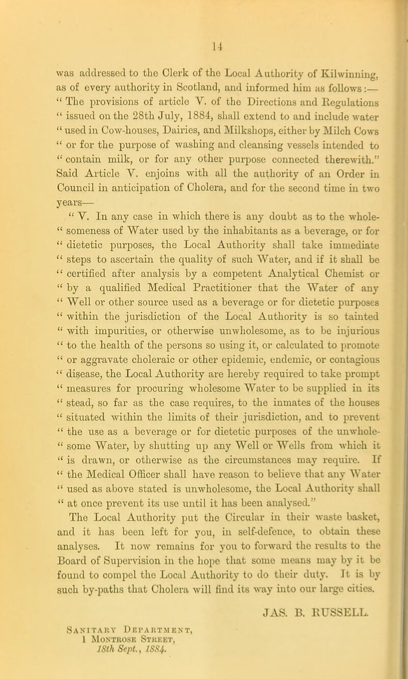 was acldresBed to the Clerk of the Local Authority of Kilwinning, as of every authority in Scotland, and informed him as follows :—  The provisions of article V. of the Directions and Regulations  issued on the 28th July, 1884, shall extend to and include water  used in Cow-houses, Dairies, and Milkshops, either by Milch Cows  or for the purpose of washing and cleansing vessels intended to  contain milk, or for any other purpose connected therewith. Said Article V. enjoins with all the authority of an Order in Council in anticipation of Cholera, and for the second time in two years—  V. In any case in which there is any doubt as to the whole-  someness of Water used by the inhabitants as a beverage, or for  dietetic purposes, the Local Authority shall take immediate  steps to ascertain the quality of such Water, and if it shall be  certified after analysis by a competent Analytical Chemist or by a qualified Medical Practitioner that the Water of any  Well or other source used as a beverage or for dietetic purposes  within the jurisdiction of the Local Authority is so tainted  with impurities, or otherwise unwholesome, as to bo injurious  to the health of the persons so using it, or calculated to promote  or aggravate choleraic or other epidemic, endemic, or contagious  disease, the Local Authority are hereby I'equired to take prompt  measures for procuring wholesome Water to be supplied in its  stead, so far as the case requires, to the inmates of the houses  situated within the limits of their jurisdiction, and to prevent  the use as a beverage or for dietetic purposes of the unwhole-  some Water, by shutting up any Well or Wells from which it  is drawn, or otherwise as the circumstances may require. If  the Medical Oflicer shall have reason to believe that any Water  used as above stated is unwholesome, the Local Authority shall  at once prevent its use until it has been analysed. The Local Authority put the Circular in their waste basket, and it has been left for you, in self-defence, to obtain these analyses. It now remains for you to forward the results to the Board of Supervision in the hope that some means may by it be found to compel the Local Authority to do their duty. It is by such by-paths that Cholera will find its way into our large cities. JAS. B. RUSSELL. Sanitary DErAUTMENx, 1 Montrose Street, ISlh Sept., 1SS4.