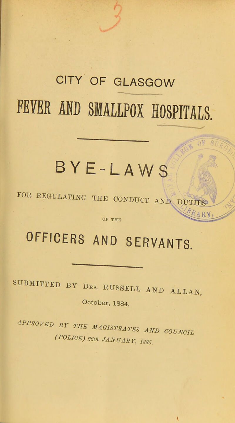 CITY OF GLASGOW FEVER AND SMALLPOX HOSPITALS. BYE-LAWS FOR REGULATING THE CONDUCT AND DUTIES %4BT OP THE OFFICERS AND SERVANTS. SUBMITTED BY Drs, RUSSBLL and October, 1884. APPROVED Br THE UAaiSTRins ^ cm (POLICE) SGlh JANUARY, 1885. \