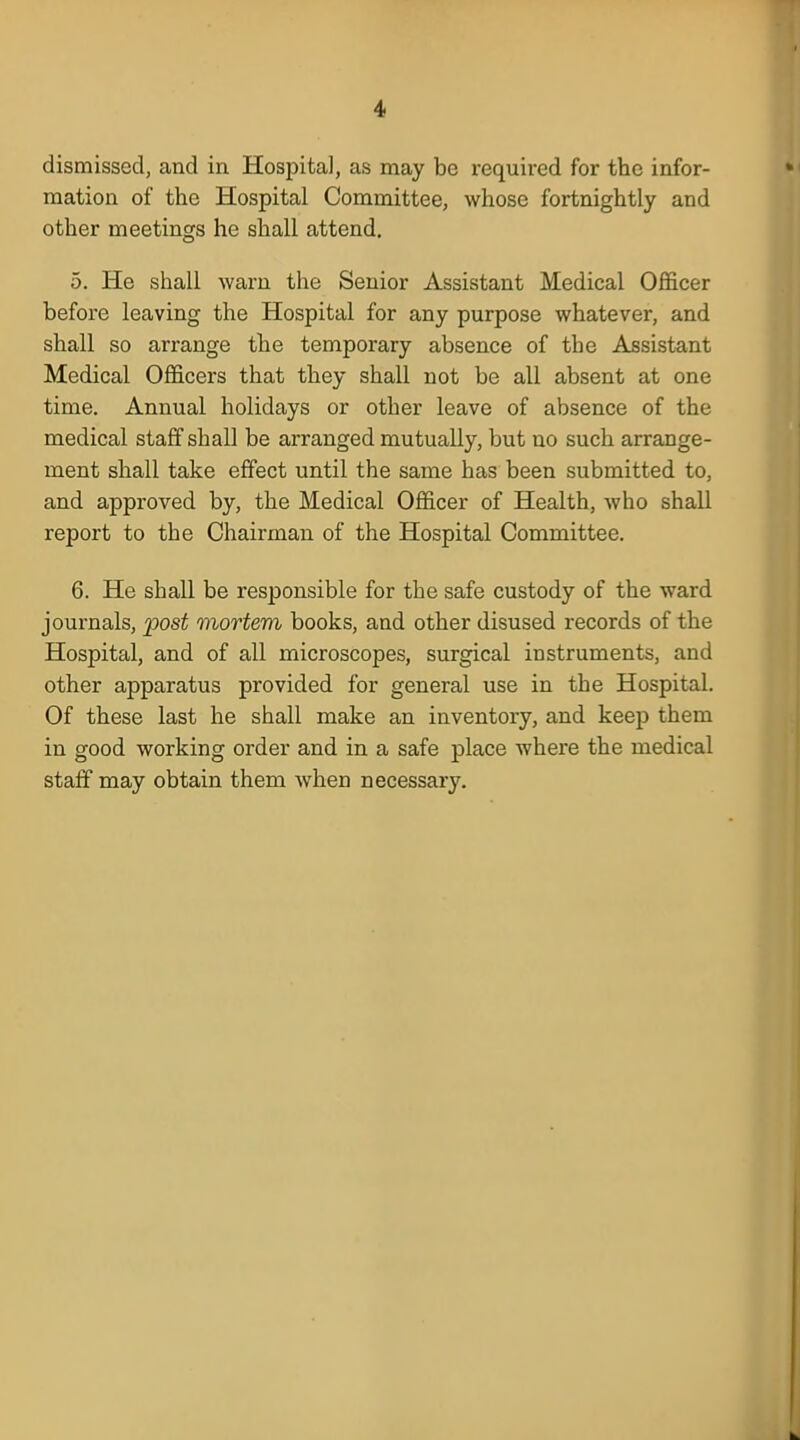 dismissed, and in Hospital, as may be required for the infor- mation of the Hospital Committee, whose fortnightly and other meetings he shall attend. 5. He shall warn the Senior Assistant Medical Officer before leaving the Hospital for any purpose whatever, and shall so arrange the temporary absence of the Assistant Medical Officers that they shall not be all absent at one time. Annual holidays or other leave of absence of the medical staff shall be arranged mutually, but no such arrange- ment shall take effect until the same has been submitted to, and approved by, the Medical Officer of Health, who shall report to the Chairman of the Hospital Committee. 6. He shall be responsible for the safe custody of the ward journals, 'post mortem books, and other disused records of the Hospital, and of all microscopes, surgical instruments, and other apparatus provided for general use in the Hospital. Of these last he shall make an inventory, and keep them in good working order and in a safe place where the medical staff may obtain them when necessary.