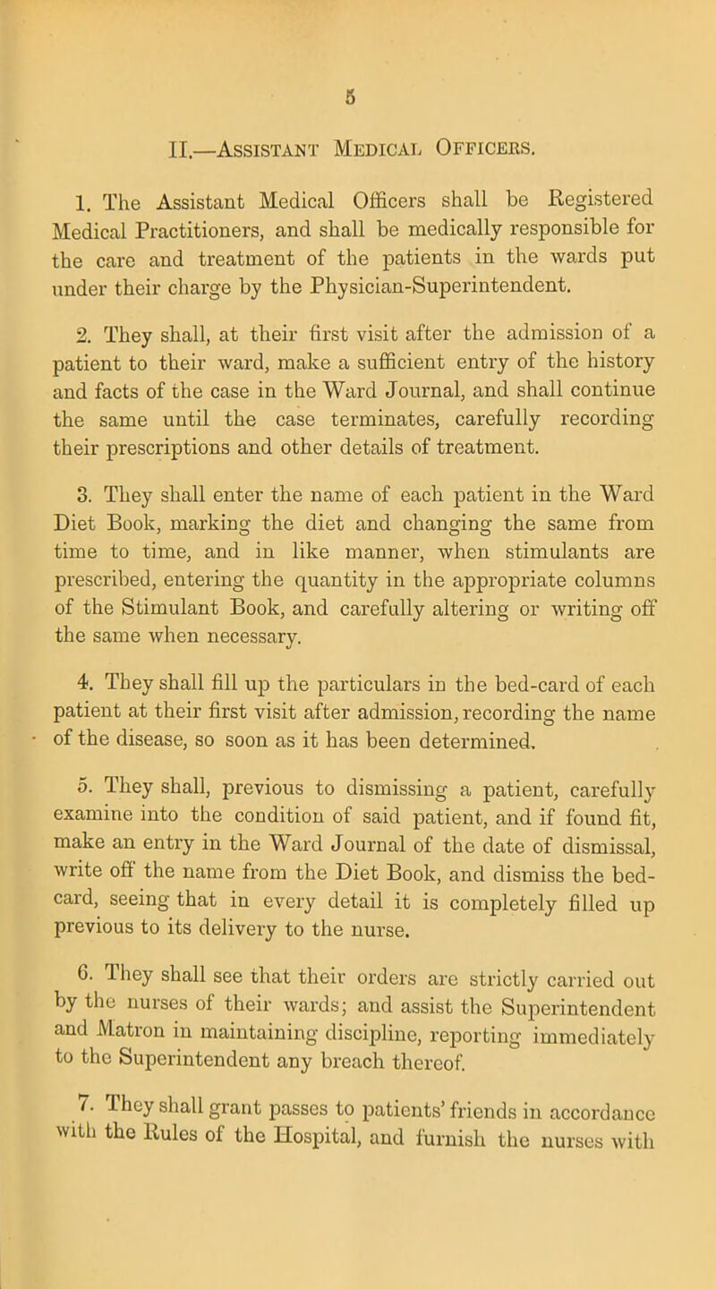 II.—Assistant Medical Officers. 1. The Assistant Medical Officers shall be Registered Medical Practitioners, and shall be medically responsible for the care and treatment of the patients in the wards put under their charge by the Physician-Superintendent. 2. They shall, at their first visit after the admission of a patient to their ward, make a sufficient entry of the history and facts of the case in the Ward Journal, and shall continue the same until the case terminates, carefully recording their prescriptions and other details of treatment. 3. They shall enter the name of each patient in the Ward Diet Book, marking the diet and changing the same from time to time, and in like manner, when stimulants are prescribed, entering the quantity in the appropriate columns of the Stimulant Book, and carefully altering or writing off the same when necessary. 4. Tbey shall fill up the particulars in the bed-card of each patient at their first visit after admission, recording the name of the disease, so soon as it has been determined, 5. They shall, previous to dismissing a patient, carefully examine into the condition of said patient, and if found fit, make an entry in the Ward Journal of the date of dismissal, write off the name from the Diet Book, and dismiss the bed- card, seeing that in every detail it is completely filled up previous to its delivery to the nurse. 6. They shall see that their orders are strictly carried out by the nurses of their wards; and assist the Superintendent and Matron in maintaining discipline, reporting immediately to the Superintendent any breach thereof. 7. They shall grant passes to patients' friends in accordance th the Rules of the Hospital, and furnish the nurses with