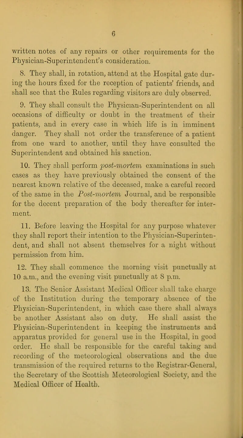 written notes of any repairs or other requirements for the Physician-Superintendent's consideration. 8. They shall, in rotation, attend at the Hospital gate dur- ing the hours fixed for the reception of patients' friends, and shall see that the Rules regarding visitors are duly observed. 9. They shall consult the Physician-Superintendent on all occasions of difficulty or doubt in the treatment of their patients, and in every case in which life is in imminent danger. They shall not order the transference of a patient from one ward to another, until they have consulted the Superintendent and obtained his sanction. 10. They shall perform post-mortem examinations in such cases as they have previously obtained the consent of the nearest known relative of the deceased, make a careful record of the same in the Post-mortem Journal, and be responsible for the decent preparation of the body thereafter for inter- ment. 11. Before leaving the Hospital for any purpose whatever they shall report their intention to the Physician-Superinten- dent, and shall not absent themselves for a night without permission from him. 12. They shall commence the morning visit punctually at 10 a.m., and the evening visit punctually at 8 p.m. 13. The Senior Assistant Medical Officer shall take charge of the Institution during the temporary absence of the Physician-Superintendent, in which case there shall always be another Assistant also on duty. He shall assist the Physician-Superintendent in keeping the instruments and apparatus provided for general use in the Hospital, in good order. He shall be responsible for the careful taking and recording of the meteorological observations and the due transmission of the required returns to the Registrar-General, the Secretary of the Scottish Meteorological Society, and the Medical Officer of Health.