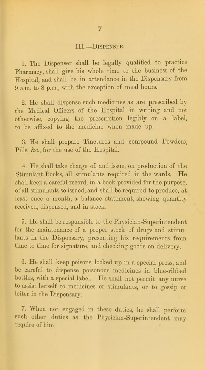 III.—Dispenser. 1. The Dispenser shall be legally qualified to practice Pharmacy, shall give his whole time to the business of the Hospital, and shall be in attendance in the Dispensary from 9 a.m. to 8 p.m., with the exception of meal hours. 2. He shall dispense such medicines as are prescribed by the Medical Officers of the Hospital in writing and not otherwise, copying the prescription legibly on a label, to be affixed to the medicine when made up. 3. He shall prepare Tinctures and compound Powders, Pills, &c, for the use of the Hospital. 4. He shall take charge of, and issue, on production of the Stimulant Books, all stimulants required in the wards. He shall keep a careful record, in a book provided for the purpose, of all stimulants so issued, and shall be required to produce, at least once a month, a balance statement, showing quantity received, dispensed, and in stock. 5. He shall be responsible to the Physician-Superintendent for the maintenance of a proper stock of drugs and stimu- lants in the Dispensary, presenting his requirements from time to time for signature, and checking goods on delivery. G. He shall keep poisons locked up in a special press, and be careful to dispense poisonous medicines in blue-ribbed bottles, with a special label. He shall not permit any nurse to assist herself to medicines or stimulants, or to gossip or loiter in the Dispensary. 7. When not engaged in these duties, he shall perform such other duties as the Physician-Superintendent may require of him.