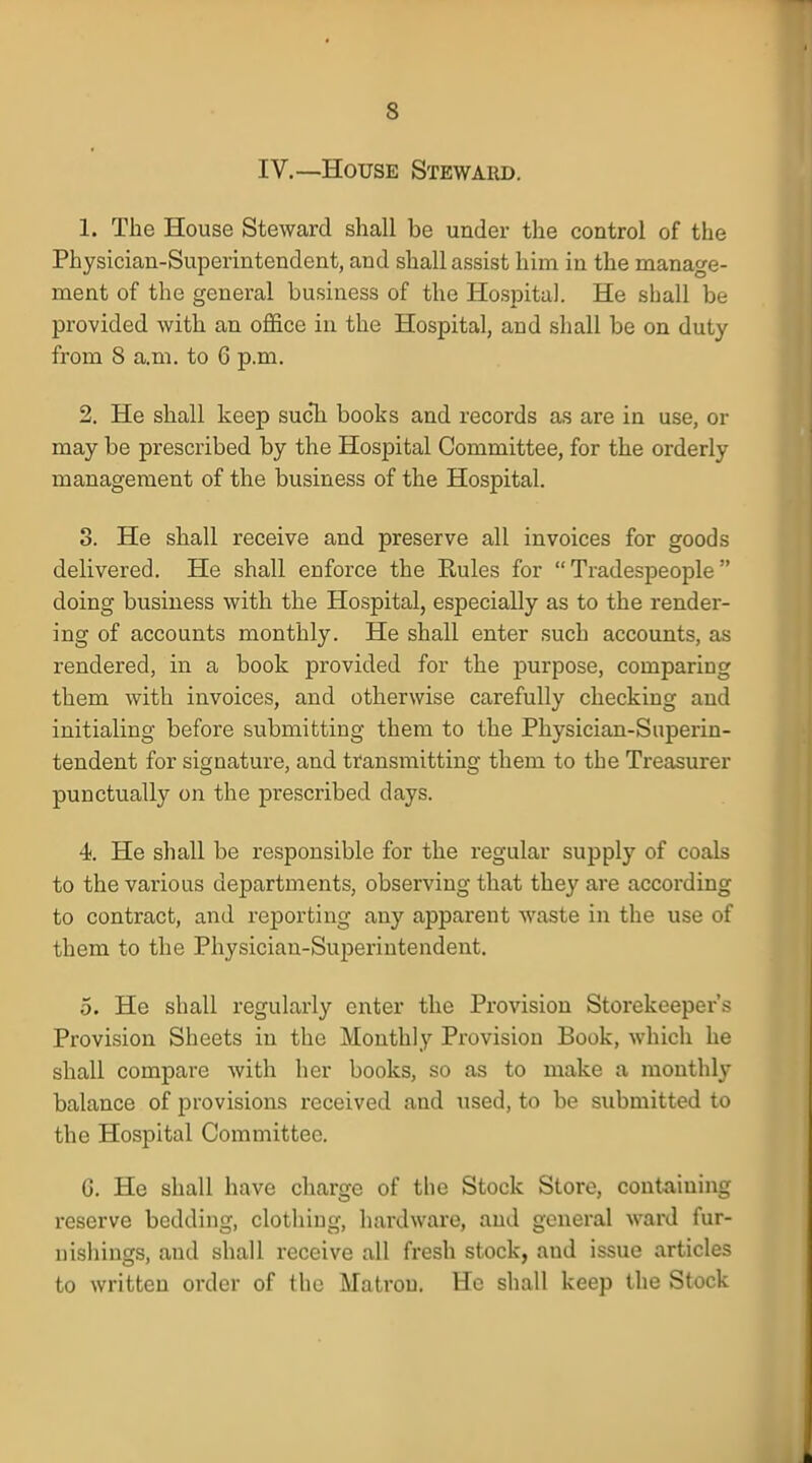 IV.—House Steward. 1. The House Steward shall be under the control of the Physician-Superintendent, and shall assist him in the manage- ment of the general business of the Hospital. He shall be provided with an office in the Hospital, aud shall be on duty from 8 a.m. to 6 p.m. 2. He shall keep such books and records as are in use, or may be prescribed by the Hospital Committee, for the orderly management of the business of the Hospital. 3. He shall receive and preserve all invoices for goods delivered. He shall enforce the Rules for  Tradespeople  doing business with the Hospital, especially as to the render- ing of accounts monthly. He shall enter such accounts, as rendered, in a book provided for the purpose, comparing them with invoices, and otherwise carefully checking and initialing before submitting them to the Physician-Superin- tendent for signature, and transmitting them to the Treasurer punctually on the prescribed days. 4. He shall be responsible for the regular supply of coals to the various departments, observing that they are according to contract, and reporting any apparent waste in the use of them to the Physician-Superintendent. 5. He shall regularly enter the Provision Storekeeper's Provision Sheets in the Monthly Provision Book, which he shall compare with her books, so as to make a monthly balance of provisions received and used, to be submitted to the Hospital Committee. G. He shall have charge of the Stock Store, containing reserve bedding, clothing, hardware, and general ward fur- nishings, aud shall receive all fresh stock, and issue articles to written order of the Matron. He shall keep the Stock