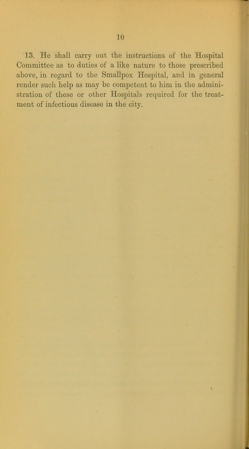 13. He shall carry out the instructions of the Hospital Committee as to duties of a like nature to those prescribed above, in regard to the Smallpox Hospital, and in general render such help as may be competent to him in the admini- stration of these or other Hospitals required for the treat- ment of infectious disease in the city.