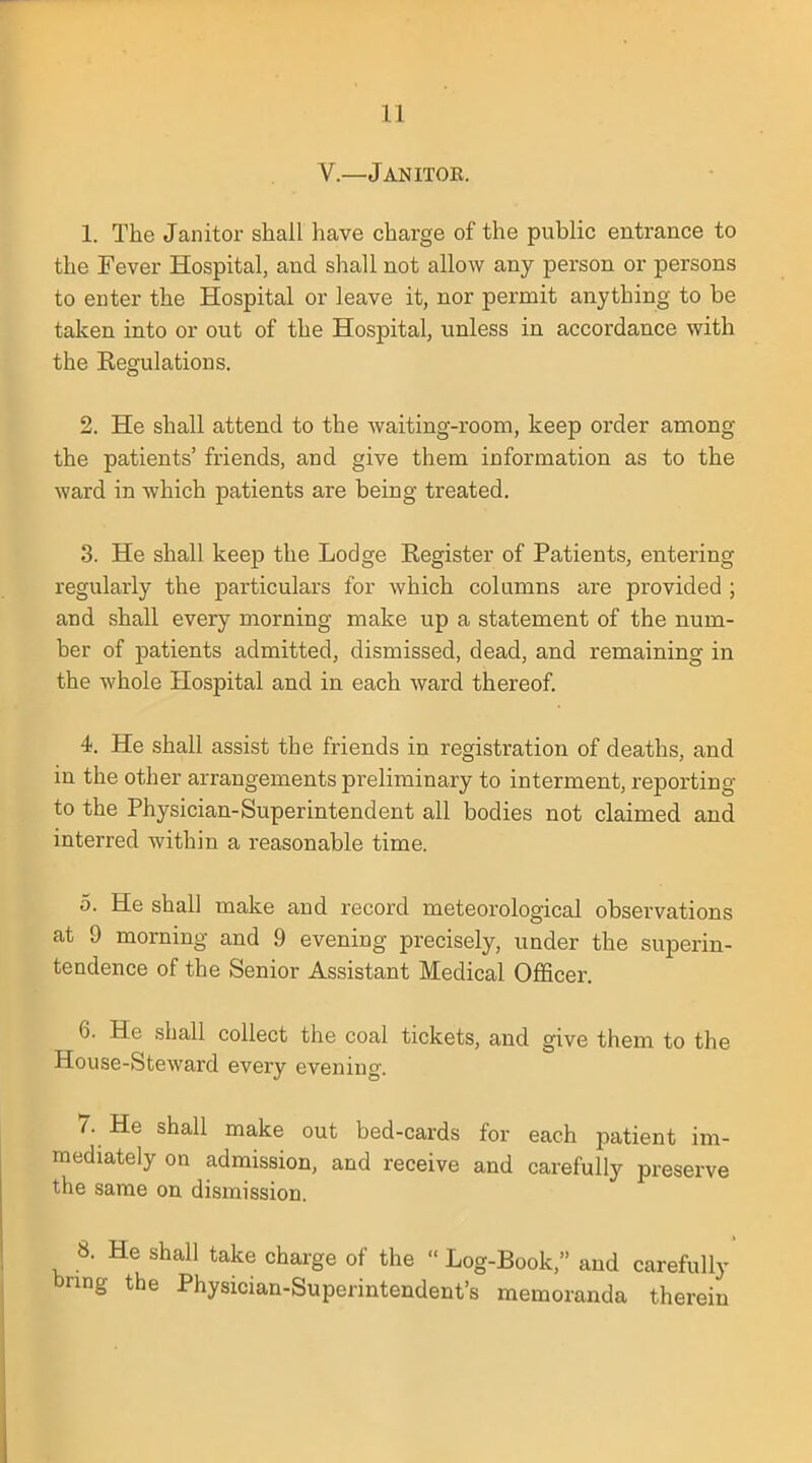 V—Janitok. 1. The Janitor shall have charge of the public entrance to the Fever Hospital, and shall not allow any person or persons to enter the Hospital or leave it, nor permit anything to be taken into or out of the Hospital, unless in accordance with the Regulations. 2. He shall attend to the waiting-room, keep order among the patients' friends, and give them information as to the ward in which patients are being treated. 3. He shall keep the Lodge Register of Patients, entering regularly the particulars for which columns are provided ; and shall every morning make up a statement of the num- ber of patients admitted, dismissed, dead, and remaining in the whole Hospital and in each ward thereof. 4. He shall assist the friends in registration of deaths, and in the other arrangements preliminary to interment, reporting to the Physician-Superintendent all bodies not claimed and interred within a reasonable time. 5. He shall make and record meteorological observations at 9 morning and 9 evening precisely, under the superin- tendence of the Senior Assistant Medical Officer. 6. He shall collect the coal tickets, and give them to the House-Steward every evening. 7. He shall make out bed-cards for each patient im- mediately on admission, and receive and carefully preserve the same on dismission. 8. He shall take charge of the Log-Book, and carefully bring the Physician-Superintendent's memoranda therein