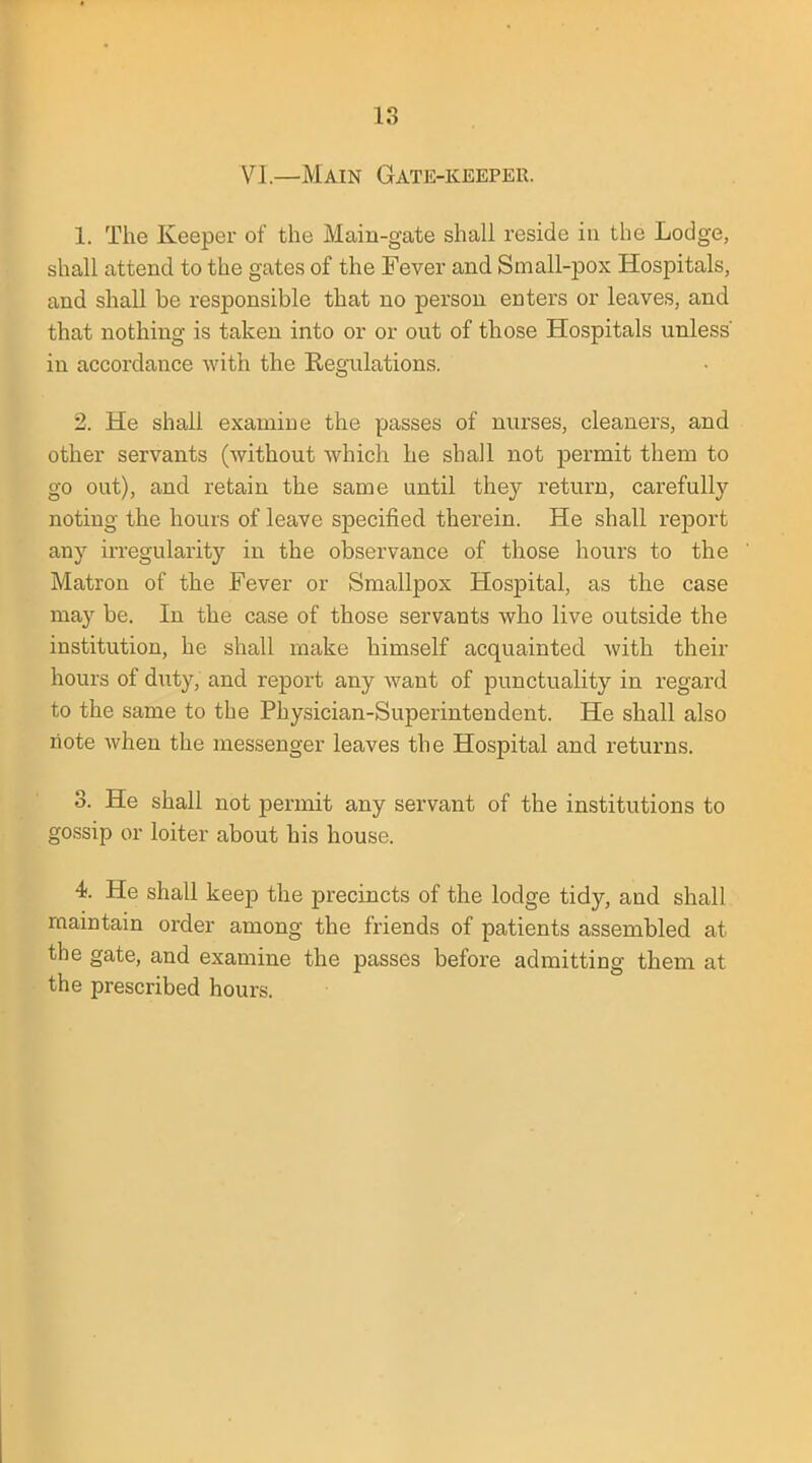 IS VI—Main Gate-keeper. 1. The Keeper of the Main-gate shall reside in the Lodge, shall attend to the gates of the Fever and Small-pox Hospitals, and shall be responsible that no person enters or leaves, and that nothing is taken into or or out of those Hospitals unless' in accordance with the Regulations. 2. He shall examine the passes of nurses, cleaners, and other servants (without which he shall not permit them to go out), and retain the same until they return, carefully noting the hours of leave specified therein. He shall report any irregularity in the observance of those hours to the Matron of the Fever or Smallpox Hospital, as the case may be. In the case of those servants who live outside the institution, he shall make himself acquainted with their hours of duty, and report any want of punctuality in regard to the same to the Physician-Superintendent. He shall also note when the messenger leaves the Hospital and returns. 3. He shall not permit any servant of the institutions to gossip or loiter about his house. i. He shall keep the precincts of the lodge tidy, and shall maintain order among the friends of patients assembled at the gate, and examine the passes before admitting them at the prescribed hours.
