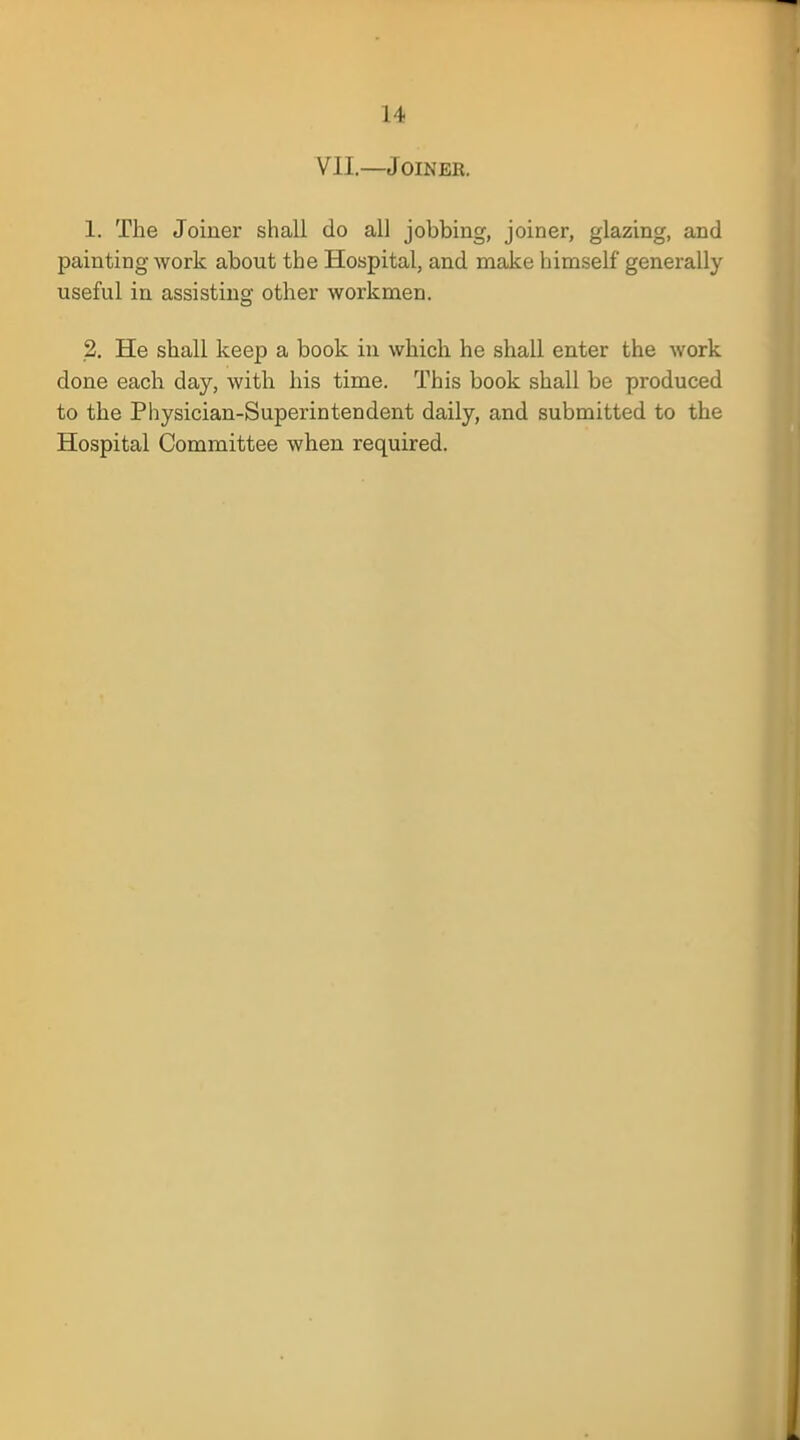 VII.—Joiner. 1. The Joiner shall do all jobbing, joiner, glazing, and painting work about the Hospital, and make himself generally useful in assisting other workmen. 2. He shall keep a book in which he shall enter the work done each day, with his time. This book shall be produced to the Physician-Superintendent daily, and submitted to the Hospital Committee when required.