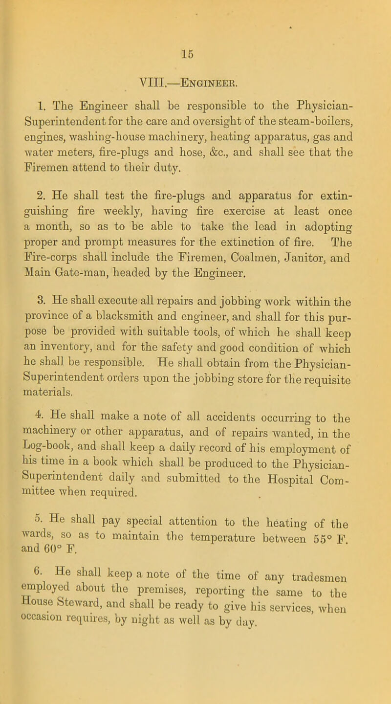 VIII.—Engineek. 1. The Engineer shall be responsible to the Physician- Superintendent for the care and oversight of the steam-boilers, engines, washing-house machinery, heating apparatus, gas and water meters, fire-plugs and hose, &c, and shall see that the Firemen attend to their duty. 2. He shall test the fire-plugs and apparatus for extin- guishing fire weekly, having fire exercise at least once a month, so as to be able to take the lead in adopting proper and prompt measures for the extinction of fire. The Fire-corps shall include the Firemen, Coalmen, Janitor, and Main Gate-man, headed by the Engineer. 3. He shall execute all repairs and jobbing work within the province of a blacksmith and engineer, and shall for this pur- pose be provided with suitable tools, of which he shall keep an inventory, and for the safety and good condition of which he shall be responsible. He shall obtain from the Physician- Superintendent orders upon the jobbing store for the requisite materials. 4. He shall make a note of all accidents occurring to the machinery or other apparatus, and of repairs wanted, in the Log-book, and shall keep a daily record of his employment of his time in a book which shall be produced to the Physician- Superintendent daily and submitted to the Hospital Com- mittee when required. 5. He shall pay special attention to the heating of the wards, so as to maintain the temperature between 55° F and 60° F. 6. He shall keep a note of the time of any tradesmen employed about the premises, reporting the same to the House Steward, and shall be ready to give his services, when occasion requires, by night as well as by day.