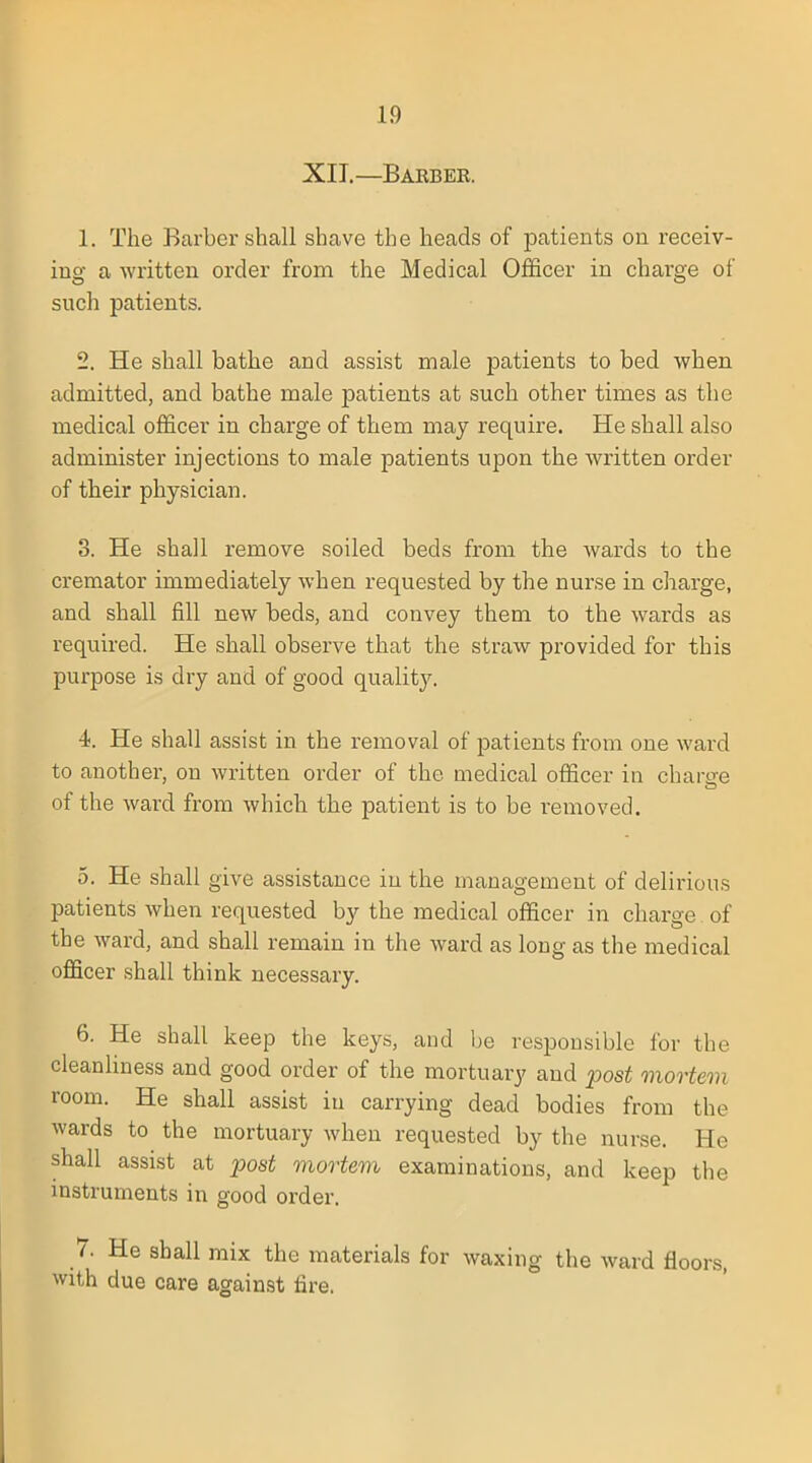 XII.—Baebee. 1. The Barber shall shave the heads of patients on receiv- ing a written order from the Medical Officer in charge of such patients. 2. He shall bathe and assist male patients to bed when admitted, and bathe male patients at such other times as the medical officer in charge of them may require. He shall also administer injections to male patients upon the written order of their physician. 3. He shall remove soiled beds from the wards to the cremator immediately when requested by the nurse in charge, and shall fill new beds, and convey them to the wards as required. He shall observe that the straw provided for this purpose is dry and of good quality. 4. He shall assist in the removal of patients from one ward to another, on written order of the medical officer in chargre of the ward from which the patient is to be removed. 5. He shall give assistance in the management of delirious patients when requested by the medical officer in charge of the ward, and shall remain in the ward as long as the medical officer shall think necessary. 6. He shall keep the keys, and be responsible for the cleanliness and good order of the mortuary and post mortem room. He shall assist in carrying dead bodies from the wards to the mortuary when requested by the nurse. He shall assist at post mortem examinations, and keep the instruments in good order. 7. He shall mix the materials for waxing the ward floors, with due care against fire.