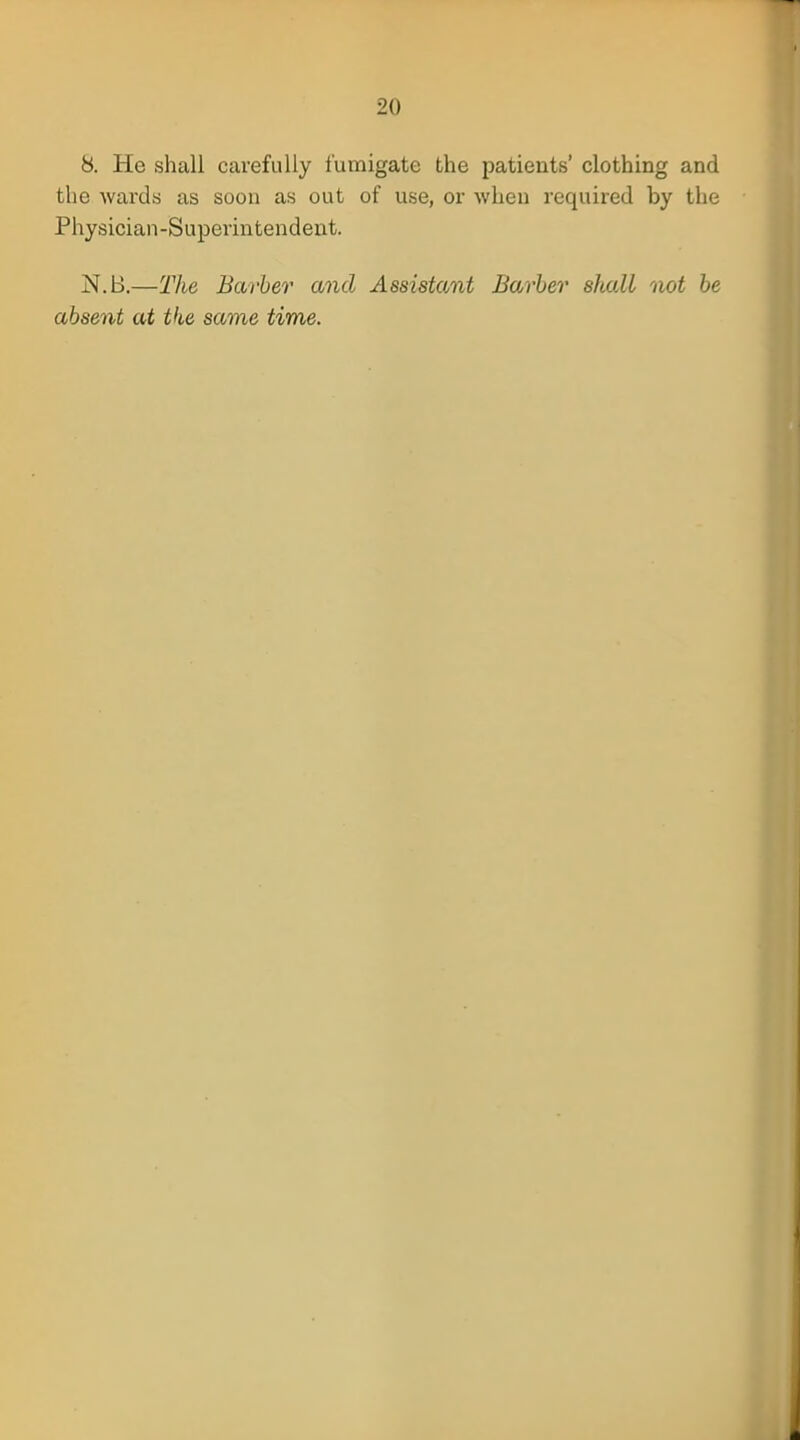 8. He shall carefully fumigate the patients' clothing and the wards as soon as out of use, or when required by the Physician-Superintendent. N.B.—The Barber and Assistant Barber shall not be absent at the same time.