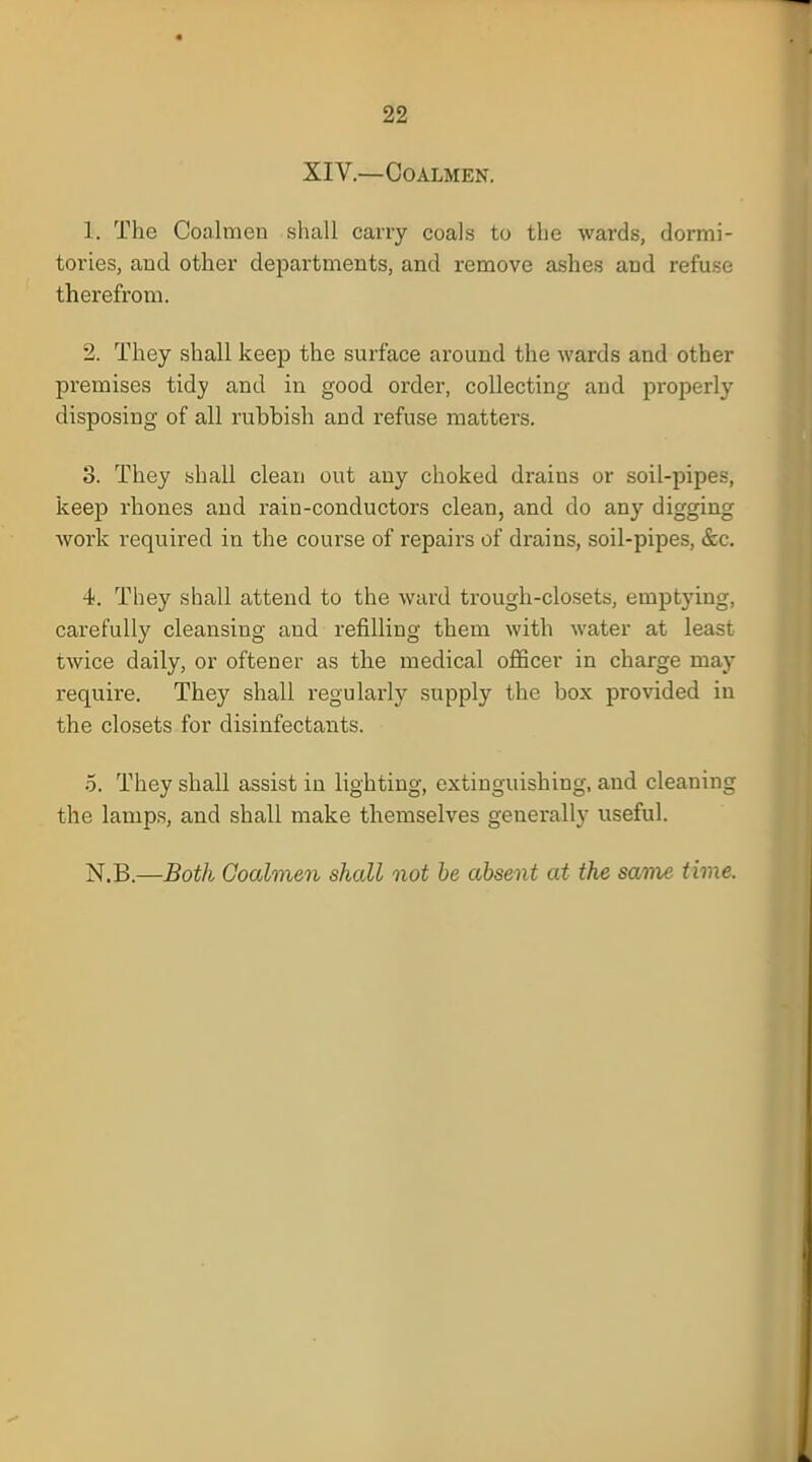 XIV.—Coalmen. 1. The Coalmen shall carry coals to the wards, dormi- tories, and other departments, and remove ashes and refuse therefrom. 2. They shall keep the surface around the wards and other premises tidy and in good order, collecting and properly disposing of all rubbish and refuse matters. 3. They shall clean out any choked drains or soil-pipes, keep rhones and rain-conductors clean, and do any digging work required in the course of repairs of drains, soil-pipes, &c. 4. They shall attend to the ward trough-closets, emptying, carefully cleansing and refilling them with water at least twice daily, or oftener as the medical officer in charge may require. They shall regularly supply the box provided in the closets for disinfectants. 5. They shall assist in lighting, extinguishing, and cleaning the lamps, and shall make themselves generally useful. N.B.—Both Coalmen shall not be absent at the same time.