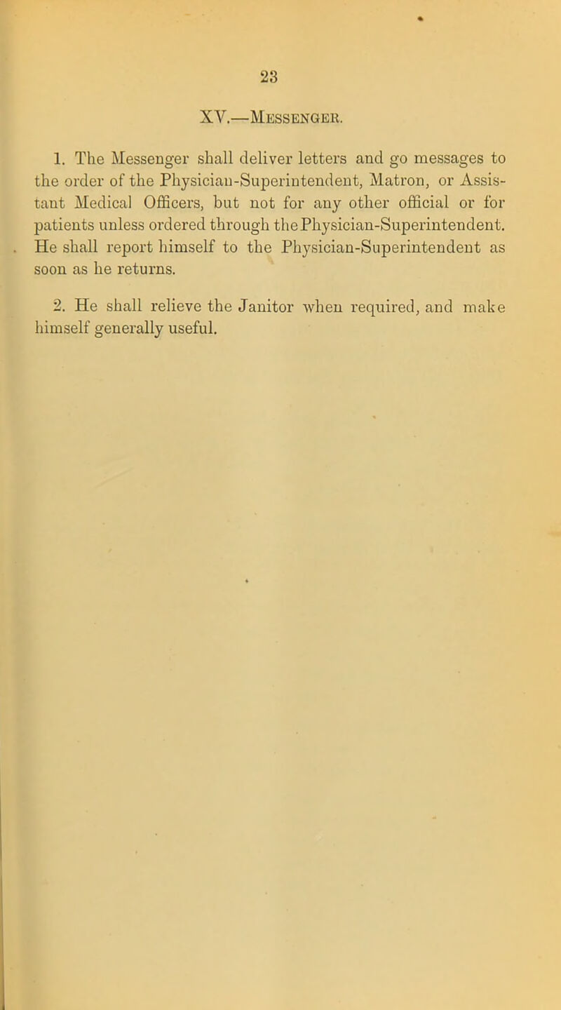 XV.—Messenger. 1. The Messenger shall deliver letters and go messages to the order of the Physician-Superintendent, Matron, or Assis- tant Medical Officers, but not for any other official or for patients unless ordered through the Physician-Superintendent. He shall report himself to the Physician-Superintendent as soon as he returns. 2. He shall relieve the Janitor when required, and make himself generally useful.