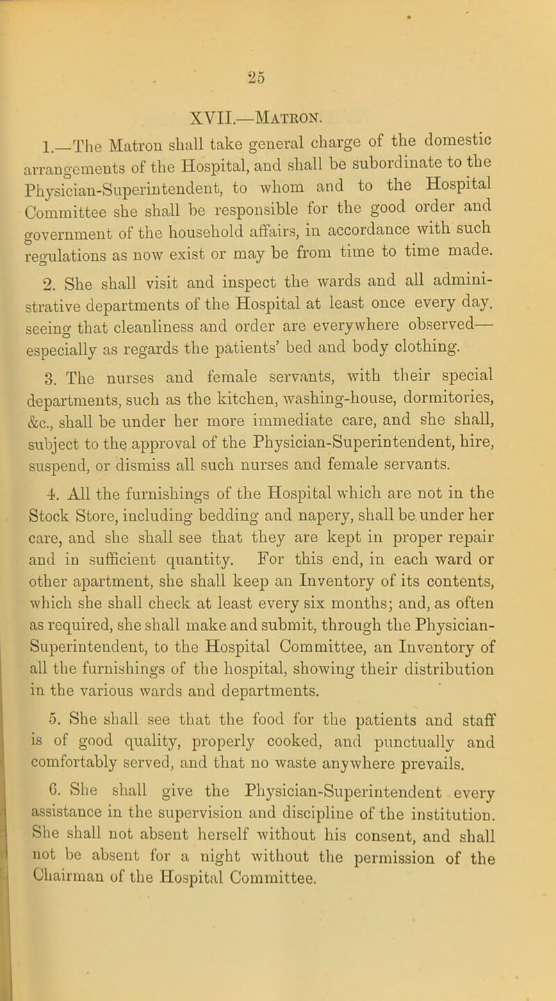 XVII—Matron. 1. —The Matron shall take general charge of the domestic arrangements of the Hospital, and shall be subordinate to the Physician-Superintendent, to whom and to the Hospital Committee she shall be responsible for the good order and government of the household affairs, in accordance with such regulations as now exist or may be from time to time made. 2. She shall visit and inspect the wards and all admini- strative departments of the Hospital at least once every day. seeing that cleanliness and order are everywhere observed— especially as regards the patients' bed and body clothing. 3. The nurses and female servants, with their special departments, such as the kitchen, washing-house, dormitories, &c, shall be under her more immediate care, and she shall, subject to the approval of the Physician-Superintendent, hire, suspend, or dismiss all such nurses and female servants. i. All the furnishings of the Hospital which are not in the Stock Store, including bedding and napery, shall be under her care, and she shall see that they are kept in proper repair and in sufficient quantity. For this end, in each ward or other apartment, she shall keep an Inventory of its contents, which she shall check at least every six months; and, as often as required, she shall make and submit, through the Physician- Superintendent, to the Hospital Committee, an Inventory of all the furnishings of the hospital, showing their distribution in the various wards and departments. 5. She shall see that the food for the patients and staff is of good quality, properly cooked, and punctually and comfortably served, and that no waste anywhere prevails. G. She shall give the Physician-Superintendent every assistance in the supervision and discipline of the institution. She shall not absent herself without his consent, and shall not be absent for a night without the permission of the Chairman of the Hospital Committee.