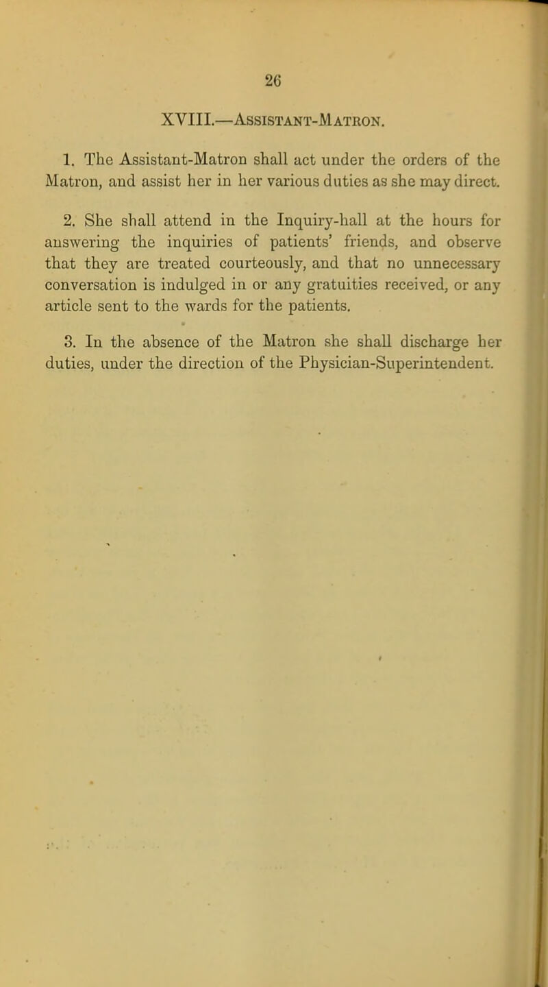 XVIII.—Assistant-Matron. 1. The Assistant-Matron shall act under the orders of the Matron, and assist her in her various duties as she may direct. 2. She shall attend in the Inquiry-hall at the hours for answering the inquiries of patients' friends, and observe that they are treated courteously, and that no unnecessary conversation is indulged in or any gratuities received, or any article sent to the wards for the patients. 3. In the absence of the Matron she shall discharge her duties, under the direction of the Physician-Superintendent.