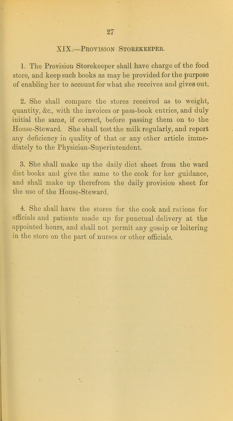 XIX.—Provision Storekeeper. 1. The Provision Storekeeper shall have charge of the food store, and keep such books as may be provided for the purpose of enabling her to account for what she receives and gives out. 2. She shall compare the stores received as to weight, quantity, &c, with the invoices or pass-book entries, and duly initial the same, if correct, before passing them on to the House-Steward. She shall test the milk regularly, and report any deficiency in quality of that or any other article imme- diately to the Physician-Superintendent. 3. She shall make up the daily diet sheet from the ward diet books and give the same to the cook for her guidance, and shall make up therefrom the daily provision sheet for the use of the House-Steward. 4. She shall have the stores for the cook and rations for officials and patients made up for puncUial delivery at the appointed hours, and shall not permit any gossip or loitering in the store on the part of nurses or other officials.