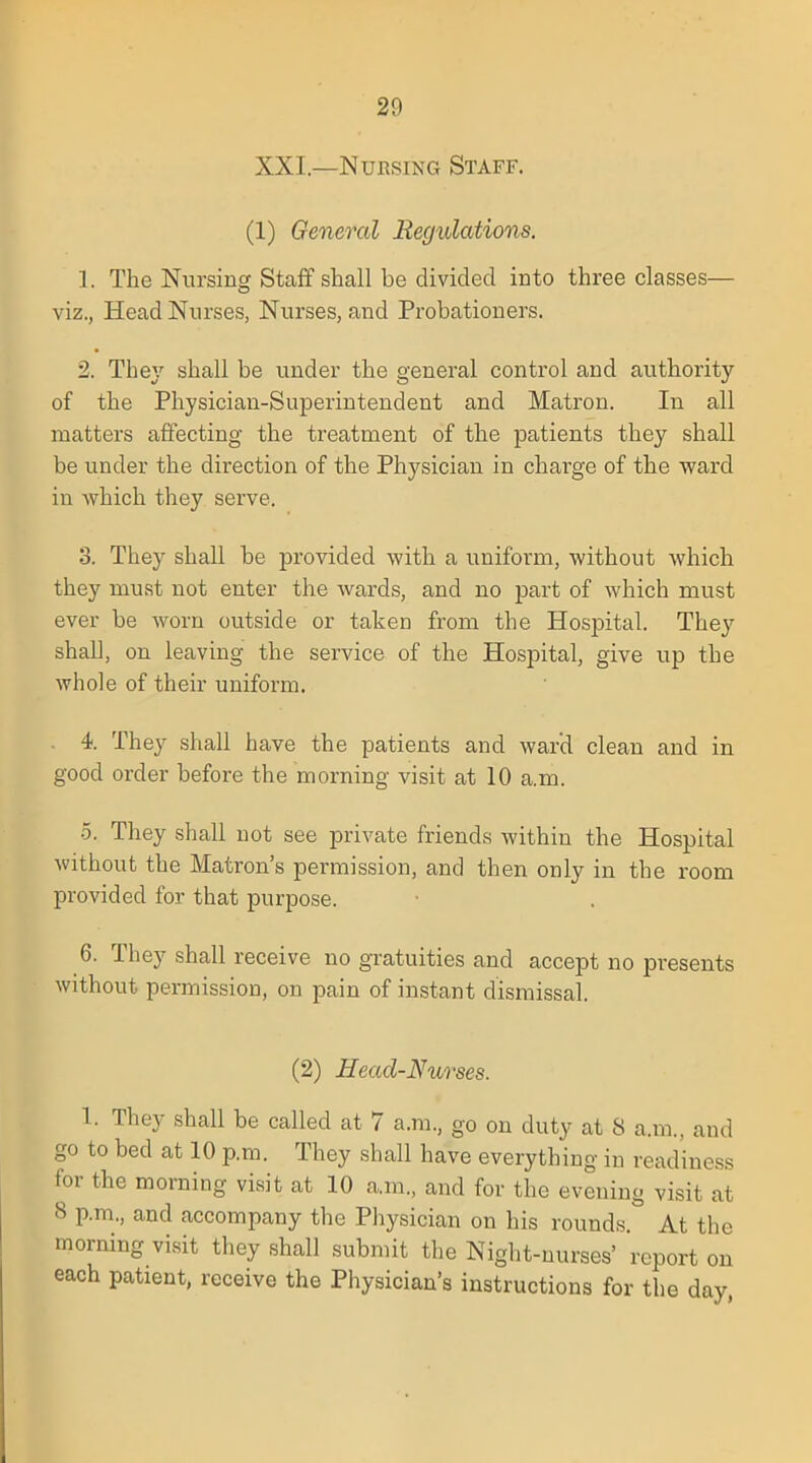 XXI.—Nursing Staff. (1) General Regulations. 1. The Nursing Staff shall be divided into three classes— viz., Head Nurses, Nurses, and Probationers. 2. They shall be under the general control and authority of the Physician-Superintendent and Matron. In all matters affecting the treatment of the patients they shall be under the direction of the Physician in charge of the ward in which they serve. 3. They shall be provided with a uniform, without which they must not enter the wards, and no part of which must ever be worn outside or taken from the Hospital. They shall, on leaving the service of the Hospital, give up the whole of their uniform. 4. They shall have the patients and ward clean and in good order before the morning visit at 10 a.m. 5. They shall not see private friends within the Hospital without the Matron's permission, and then only in the room provided for that purpose. 6. They shall receive no gratuities and accept no presents without permission, on pain of instant dismissal. (2) Head-Nurses. 1. They shall be called at 7 a.m., go on duty at 8 a.m., and go to bed at 10 p.m. They shall have everything in readiness for the morning visit at 10 a.m., and for the evening visit at 8 p.m., and accompany the Physician on his rounds. At the morning visit they shall submit the Night-nurses' report on each patient, receive the Physician's instructions for the day