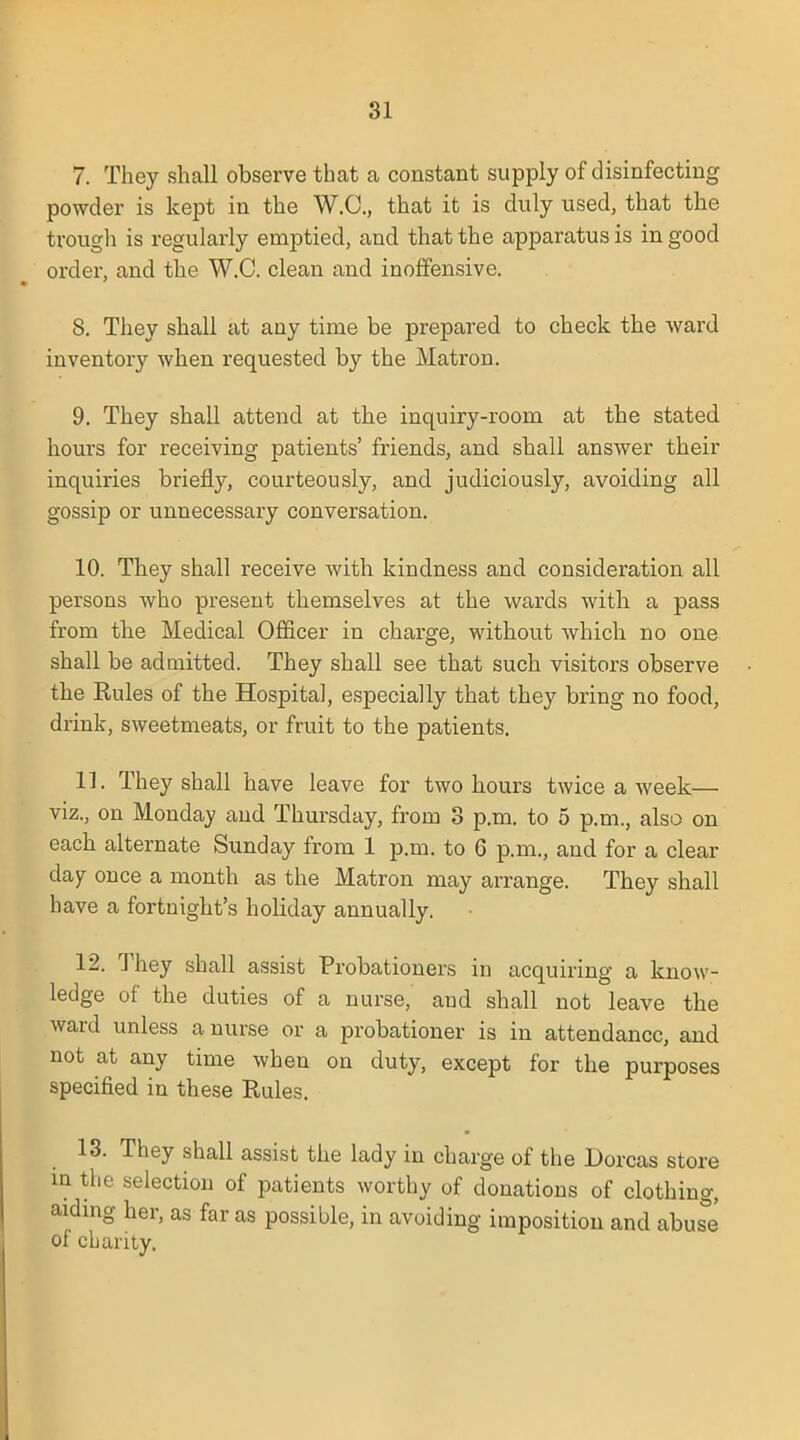 7. They shall observe that a constant supply of disinfecting powder is kept in the W.C., that it is duly used, that the trough is regularly emptied, and that the apparatus is in good order, and the W.C. clean and inoffensive. 8. They shall at any time be prepared to check the ward inventory when requested by the Matron. 9. They shall attend at the inquiry-room at the stated hours for receiving patients' friends, and shall answer their inquiries briefly, courteously, and judiciously, avoiding all gossip or unnecessary conversation. 10. They shall receive with kindness and consideration all persons who present themselves at the wards with a pass from the Medical Officer in charge, without which no one shall be admitted. They shall see that such visitors observe the Rules of the Hospital, especially that they bring no food, drink, sweetmeats, or fruit to the patients. 11. They shall have leave for two hours twice a week— viz., on Monday and Thursday, from 3 p.m. to 5 p.m., also on each alternate Sunday from 1 p.m. to 6 p.m., and for a clear day once a month as the Matron may arrange. They shall have a fortnight's holiday annually. 12. They shall assist Probationers in acquiring a know- ledge of the duties of a nurse, and shall not leave the ward unless a nurse or a probationer is in attendance, and not at any time when on duty, except for the purposes specified in these Rules. 13. They shall assist the lady in charge of the Dorcas store in the selection of patients worthy of donations of clothing, aiding her, as far as possible, in avoiding imposition and abus°e of charity.