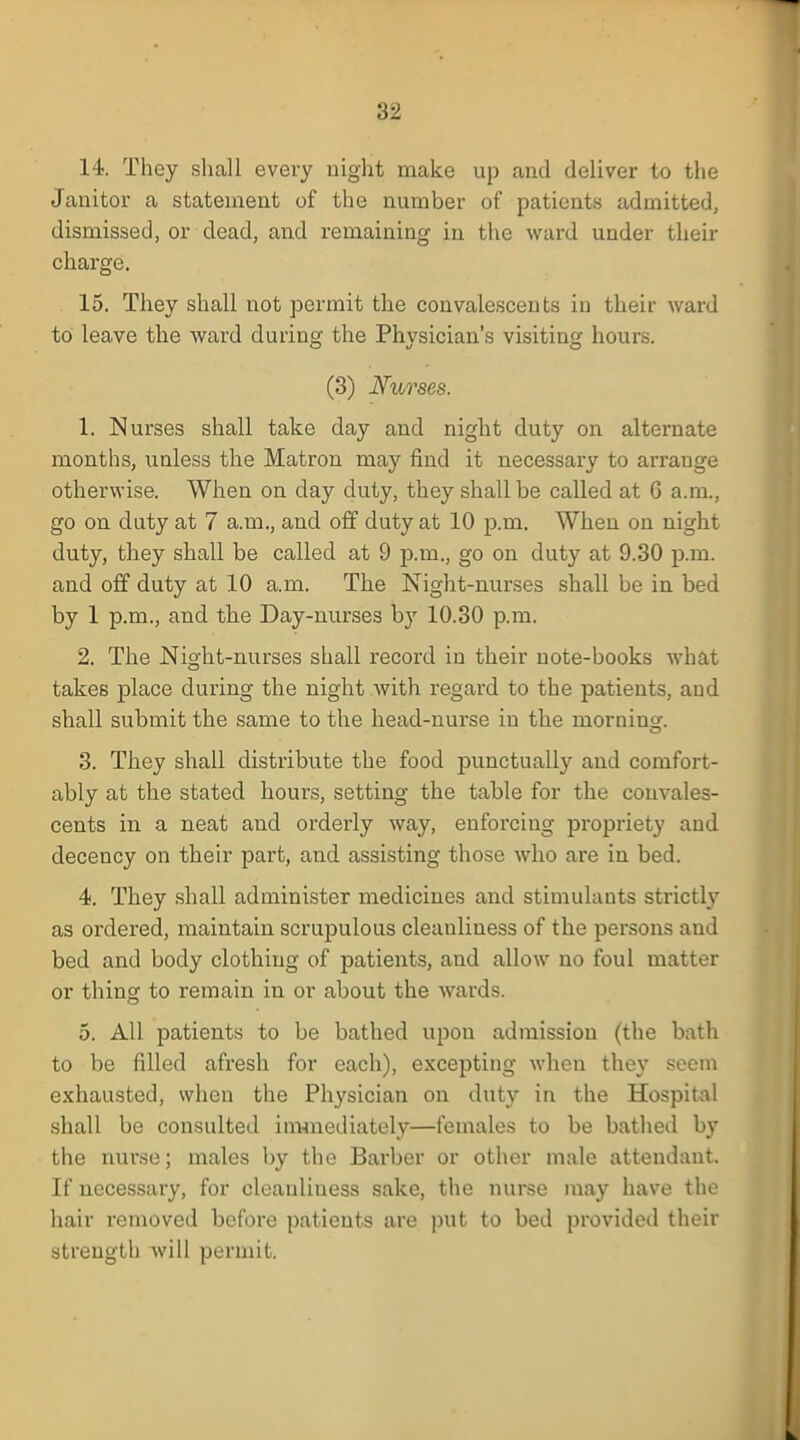 14. They shall every night make up and deliver to the Janitor a statement of the number of patients admitted, dismissed, or dead, and remaining in the ward under their charge. 15. They shall not permit the convalescents in their ward to leave the ward during the Physician's visiting hours. (3) Nurses. 1. Nurses shall take day and night duty on alternate months, unless the Matron may find it necessary to arrange otherwise. When on day duty, they shall be called at 6 a.m., go on duty at 7 a.m., and off duty at 10 p.ui. When on night duty, they shall be called at 9 p.m., go on duty at 9.30 p.m. and off duty at 10 a.m. The Night-nurses shall be in bed by 1 p.m., and the Day-nurses bjr 10.30 p.m. 2. The Night-nurses shall record in their note-books what takes place during the night with regard to the patients, and shall submit the same to the head-nurse iu the morning. 3. They shall distribute the food punctually and comfort- ably at the stated hours, setting the table for the convales- cents in a neat and orderly way, enforcing propriety and decency on their part, and assisting those who are in bed. 4. They shall administer medicines and stimulants strictly as ordered, maintain scrupulous cleanliness of the persons and bed and body clothing of patients, and allow no foul matter or thing to remain in or about the wards. 5. All patients to be bathed upon admission (the bath to be filled afresh for each), excepting when they seem exhausted, when the Physician on duty in the Hospital shall be consulted immediately—females to be bathed by the nurse; males by the Barber or other male attendant. If necessary, for cleanliuess sake, the nurse may have the hair removed before patients are put to bed provided their strength will permit.