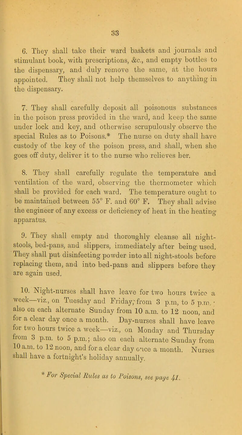 6. They shall take their ward baskets and journals and stimulant book, with prescriptions, &c, and empty bottles to the dispensary, and duly remove the same, at the hours appointed. They shall not help themselves to anything in the dispensary. 7. They shall carefully deposit all poisonous substances in the poison press provided in the ward, and keep the same under lock and key, and otherwise scrupulously observe the special Rules as to Poisons.* The nurse on duty shall have custody of the key of the poison press, and shall, when she goes off duty, deliver it to the nurse who relieves her. 8. They shall carefully regulate the temperature and ventilation of the ward, observing the thei'mometer which shall be provided for each ward. The temperature ought to be maintained between 55° F. and 60° F. They shall advise the engineer of any excess or deficiency of heat in the heating apparatus. 9. They shall empty and thoroughly cleanse all night- stools, bed-pans, and slippers, immediately after being used. They shall put disinfecting powder into all night-stools before replacing them, and into bed-pans and slippers before they are again used. 10. Night-nurses shall have leave for two hours twice a week—viz., on Tuesday and Friday; from 3 p.m, to 5 p.m • also on each alternate Sunday from 10 a.m. to 12 noon, and for a clear day once a month. Day-nurses shall have leave for two hours twice a week—viz., on Monday and Thursday from 3 p.m. to 5 p.m.; also on each alternate Sunday from 10 a.m. to 12 noon, and for a clear day once a month. Nurses shall have a fortnight's holiday annually. * For Special Rules as to Poisons, see paye 41.