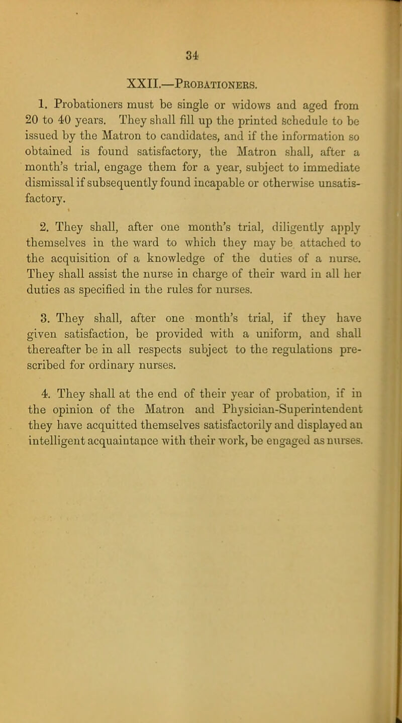 XXII.—Probationers. 1. Probationers must be single or widows and aged from 20 to 40 years. They shall fill up the printed schedule to be issued by the Matron to candidates, and if the information so obtained is found satisfactory, the Matron shall, after a month's trial, engage them for a year, subject to immediate dismissal if subsequently found incapable or otherwise unsatis- factory. 2. They shall, after one month's trial, diligently apply themselves in the ward to which they may be attached to the acquisition of a knowledge of the duties of a nurse. They shall assist the nurse in charge of their ward in all her duties as specified in the rules for nurses. 3. They shall, after one month's trial, if they have given satisfaction, be provided with a uniform, and shall thereafter be in all respects subject to the regulations pre- scribed for ordinary nurses. 4. They shall at the end of their year of probation, if in the opinion of the Matron and Physician-Superintendent they have acquitted themselves satisfactorily and displayed an intelligent acquaintance Avith their work, be engaged as nurses.